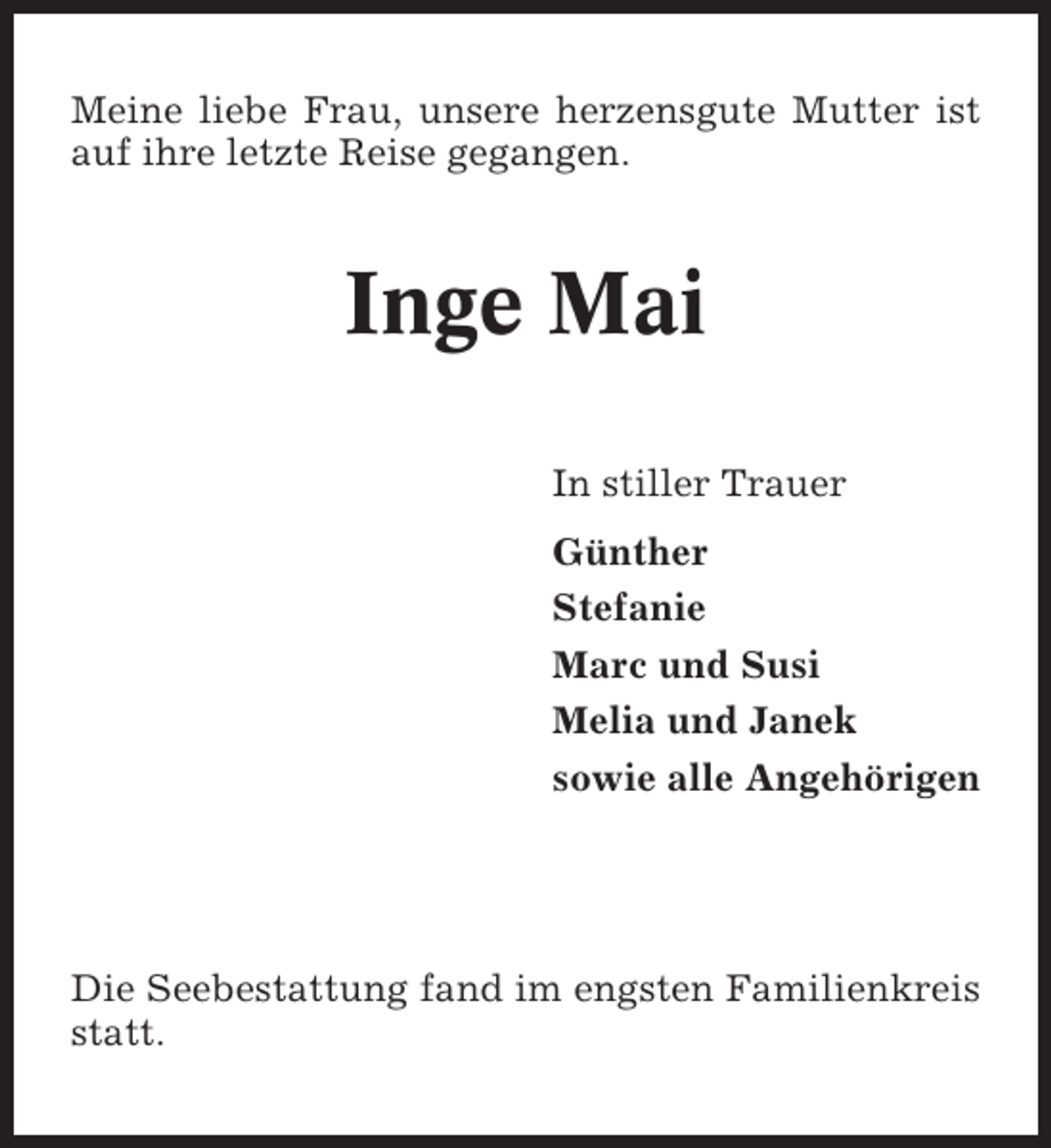 <p>Meine liebe Frau, unsere herzensgute Mutter ist<br />auf ihre letzte Reise gegangen.</p>
<p>Inge Mai<br />In stiller Trauer<br />Günther<br />Stefanie<br />Marc und Susi<br />Melia und Janek<br />sowie alle Angehörigen</p>
<p>Die Seebestattung fand im engsten Familienkreis<br />statt.</p>
