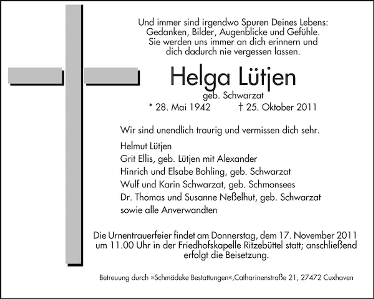 <p>Und immer sind irgendwo Spuren Deines Lebens:<br />Gedanken, Bilder, Augenblicke und Gefühle.<br />Sie werden uns immer an dich erinnern und<br />dich dadurch nie vergessen lassen.</p><p>Helga Lütjen</p><p>geb. Schwarzat<br />* 28. Mai 1942<br />† 25. Oktober 2011<br />Wir sind unendlich traurig und vermissen dich sehr.<br />Helmut Lütjen<br />Grit Ellis, geb. Lütjen mit Alexander<br />Hinrich und Elsabe Bohling, geb. Schwarzat<br />Wulf und Karin Schwarzat, geb. Schmonsees<br />Dr. Thomas und Susanne Neßelhut, geb. Schwarzat<br />sowie alle Anverwandten<br />Die Urnentrauerfeier findet am Donnerstag, dem 17. November 2011<br />um 11.00 Uhr in der Friedhofskapelle Ritzebüttel statt; anschließend<br />erfolgt die Beisetzung.<br />Betreuung durch »Schmädeke Bestattungen«,Catharinenstraße 21, 27472 Cuxhaven</p>