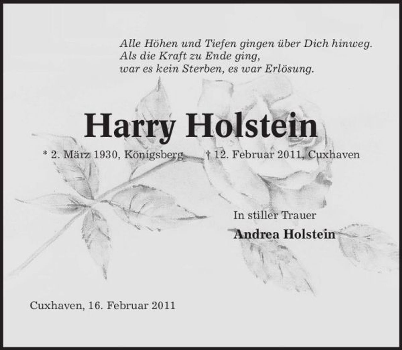 <p>Alle Höhen und Tiefen gingen über Dich hinweg. Als die Kraft zu Ende ging, war es kein Sterben, es war Erlösung.</p><p>Harry Holstein<br />* 2. März 1930, Königsberg † 12. Februar 2011, Cuxhaven In stiller Trauer</p><p>Andrea Holstein</p><p>Cuxhaven, 16. Februar 2011</p>