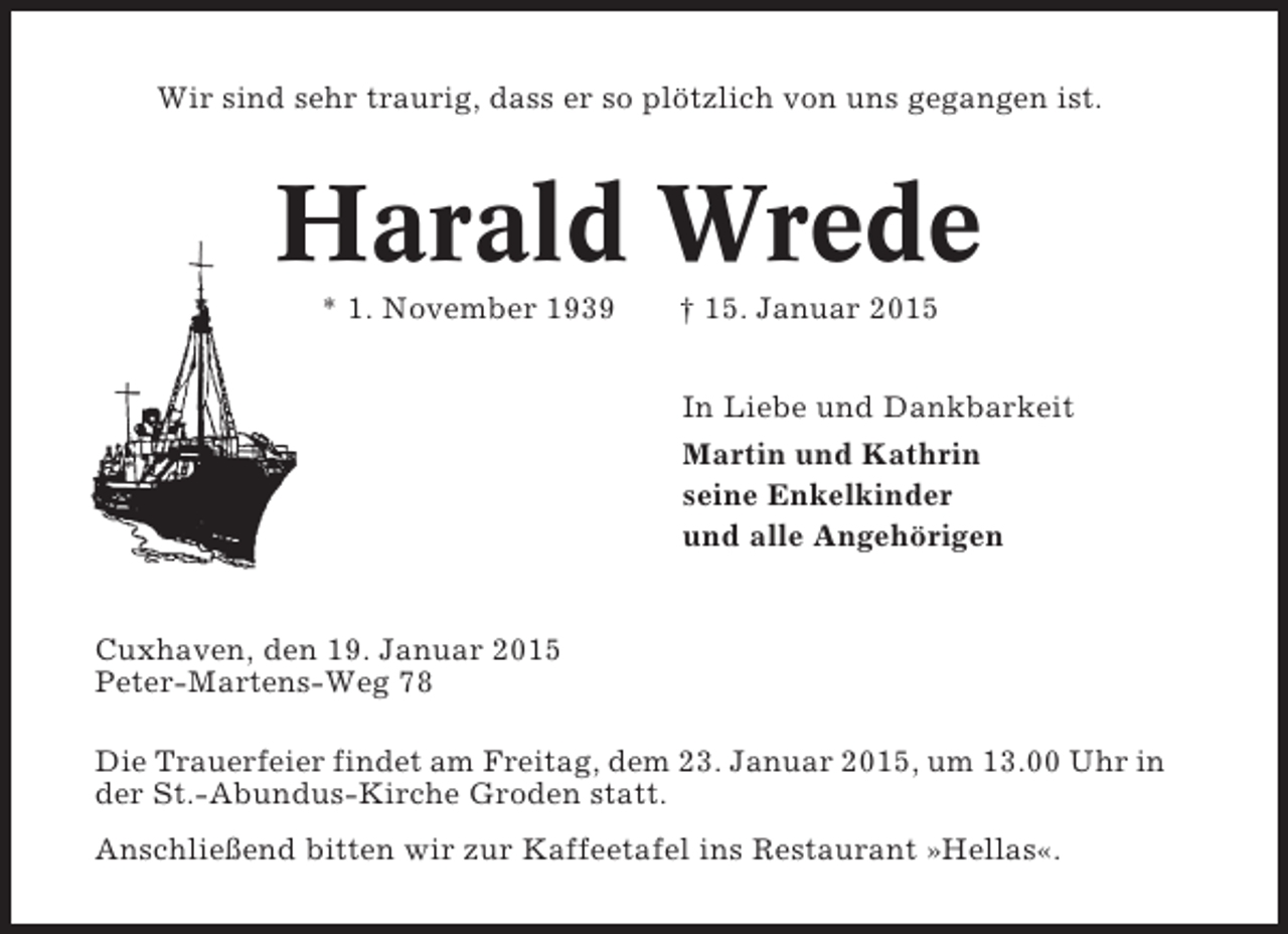 <p>Wir sind sehr traurig, dass er so plötzlich von uns gegangen ist.</p><p>Harald Wrede<br />* 1. November 1939</p><p>† 15. Januar 2015<br />In Liebe und Dankbarkeit<br />Martin und Kathrin<br />seine Enkelkinder<br />und alle Angehörigen</p><p>Cuxhaven, den 19. Januar 2015<br />Peter-Martens-Weg 78<br />Die Trauerfeier findet am Freitag, dem 23. Januar 2015, um 13.00 Uhr in<br />der St.-Abundus-Kirche Groden statt.<br />Anschließend bitten wir zur Kaffeetafel ins Restaurant »Hellas«.</p>