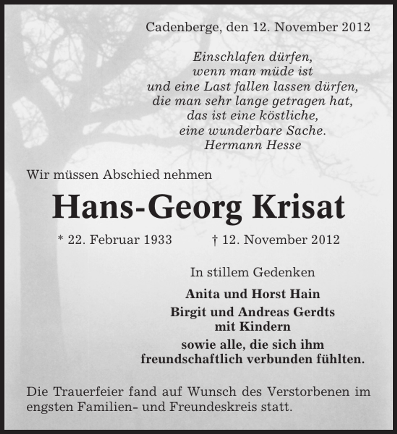 <p>Cadenberge, den 12. November 2012<br />Einschlafen dürfen,<br />wenn man müde ist<br />und eine Last fallen lassen dürfen,<br />die man sehr lange getragen hat,<br />das ist eine köstliche,<br />eine wunderbare Sache.<br />Hermann Hesse<br />Wir müssen Abschied nehmen</p><p>Hans-Georg Krisat<br />* 22. Februar 1933</p><p>† 12. November 2012<br />In stillem Gedenken</p><p>Anita und Horst Hain<br />Birgit und Andreas Gerdts<br />mit Kindern<br />sowie alle, die sich ihm<br />freundschaftlich verbunden fühlten.<br />Die Trauerfeier fand auf Wunsch des Verstorbenen im<br />engsten Familien- und Freundeskreis statt.</p>