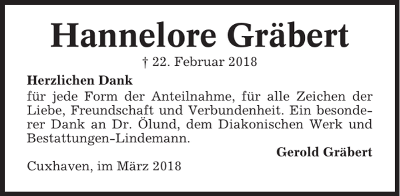 <p>Hannelore Gräbert<br />† 22. Februar 2018<br />Herzlichen Dank<br />für jede Form der Anteilnahme, für alle Zeichen der<br />Liebe, Freundschaft und Verbundenheit. Ein besonderer Dank an Dr. Ölund, dem Diakonischen Werk und<br />Bestattungen-Lindemann.<br />Gerold Gräbert<br />Cuxhaven, im März 2018</p>
