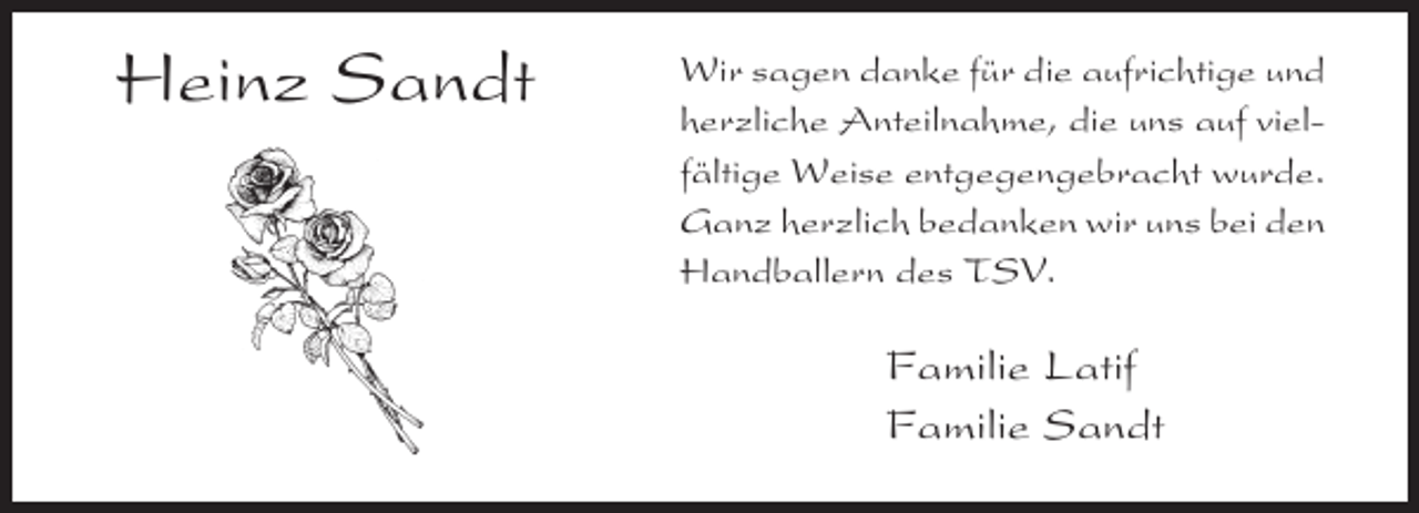 <p>Heinz Sandt</p>
<p>Wir sagen danke für die aufrichtige und<br />herzliche Anteilnahme, die uns auf vielfältige Weise entgegengebracht wurde.<br />Ganz herzlich bedanken wir uns bei den<br />Handballern des TSV.</p>
<p>Familie Latif<br />Familie Sandt</p>
