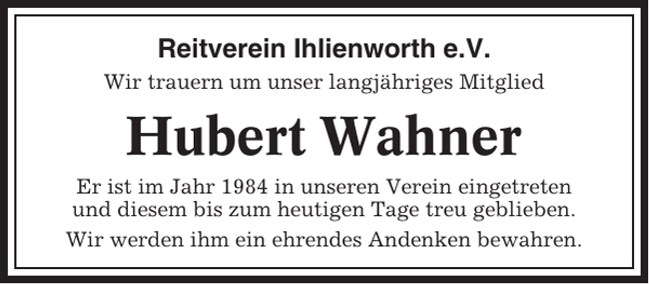 <p>Reitverein Ihlienworth e.V.<br />Wir trauern um unser langjähriges Mitglied</p><p>Hubert Wahner<br />Er ist im Jahr 1984 in unseren Verein eingetreten<br />und diesem bis zum heutigen Tage treu geblieben.<br />Wir werden ihm ein ehrendes Andenken bewahren.</p>