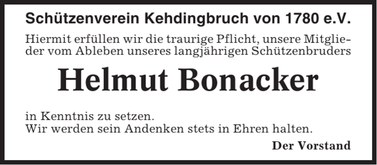 <p>Schützenverein Kehdingbruch von 1780 e.V.<br />Hiermit erfüllen wir die traurige Pflicht, unsere Mitglieder vom Ableben unseres langjährigen Schützenbruders</p><p>Helmut Bonacker<br />in Kenntnis zu setzen.<br />Wir werden sein Andenken stets in Ehren halten.<br />Der Vorstand</p>