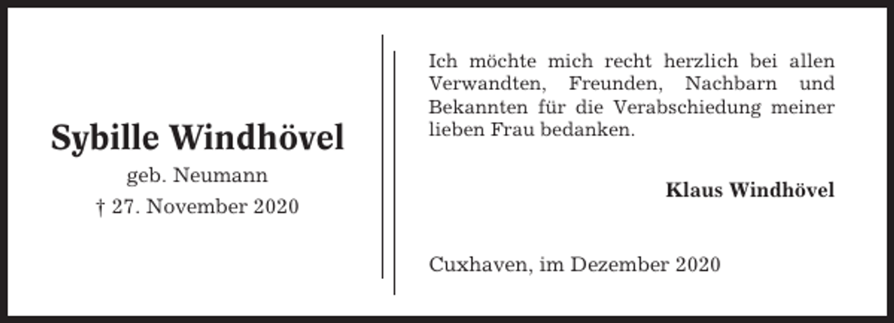 <p>Sybille Windhövel<br />geb. Neumann<br />† 27. November 2020</p><p>Ich möchte mich recht herzlich bei allen<br />Verwandten, Freunden, Nachbarn und<br />Bekannten für die Verabschiedung meiner<br />lieben Frau bedanken.</p><p>Klaus Windhövel</p><p>Cuxhaven, im Dezember 2020</p>