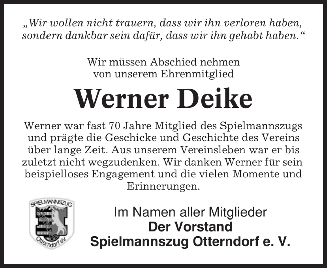 <p>„Wir wollen nicht trauern, dass wir ihn verloren haben,<br />sondern dankbar sein dafür, dass wir ihn gehabt haben.“<br />Wir müssen Abschied nehmen<br />von unserem Ehrenmitglied</p><p>Werner Deike<br />Werner war fast 70 Jahre Mitglied des Spielmannszugs<br />und prägte die Geschicke und Geschichte des Vereins<br />über lange Zeit. Aus unserem Vereinsleben war er bis<br />zuletzt nicht wegzudenken. Wir danken Werner für sein<br />beispielloses Engagement und die vielen Momente und<br />Erinnerungen.</p><p>Im Namen aller Mitglieder<br />Der Vorstand<br />Spielmannszug Otterndorf e. V.</p>