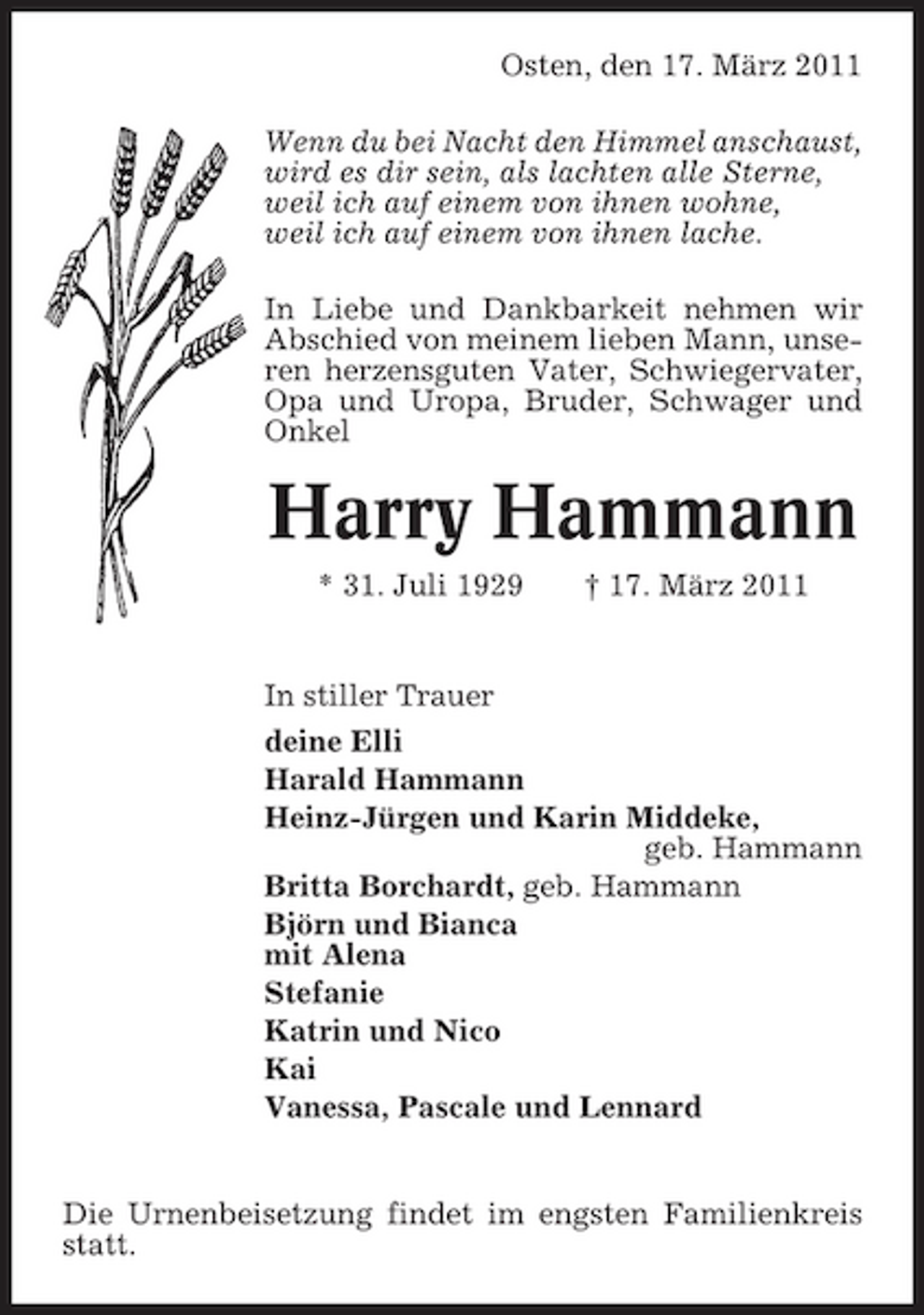 <p>Osten, den 17. März 2011 Wenn du bei Nacht den Himmel anschaust, wird es dir sein, als lachten alle Sterne, weil ich auf einem von ihnen wohne, weil ich auf einem von ihnen lache. In Liebe und Dankbarkeit nehmen wir Abschied von meinem lieben Mann, unseren herzensguten Vater, Schwiegervater, Opa und Uropa, Bruder, Schwager und Onkel</p><p>Harry Hammann<br />* 31. Juli 1929 † 17. März 2011 In stiller Trauer deine Elli Harald Hammann Heinz-Jürgen und Karin Middeke, geb. Hammann Britta Borchardt, geb. Hammann Björn und Bianca mit Alena Stefanie Katrin und Nico Kai Vanessa, Pascale und Lennard</p><p>Die Urnenbeisetzung findet im engsten Familienkreis statt.</p>