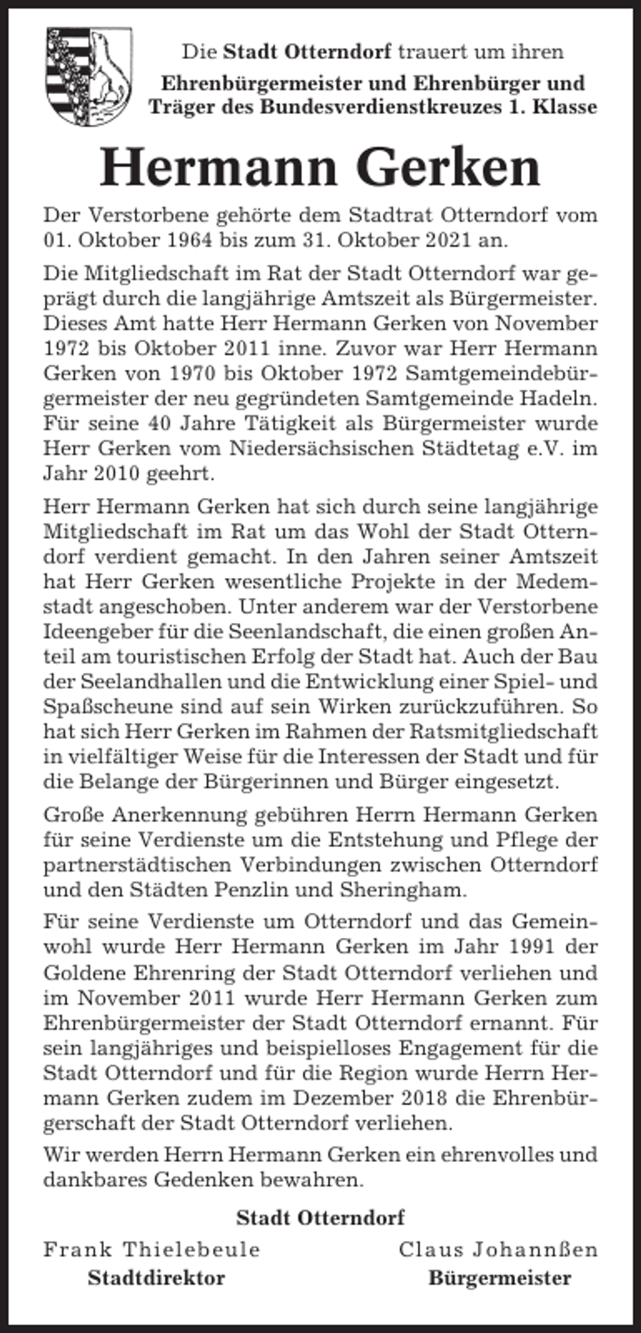 <p>Die Stadt Otterndorf trauert um ihren<br />Ehrenbürgermeister und Ehrenbürger und<br />Träger des Bundesverdienstkreuzes 1. Klasse</p><p>Hermann Gerken<br />Der Verstorbene gehörte dem Stadtrat Otterndorf vom<br />01. Oktober 1964 bis zum 31. Oktober 2021 an.<br />Die Mitgliedschaft im Rat der Stadt Otterndorf war geprägt durch die langjährige Amtszeit als Bürgermeister.<br />Dieses Amt hatte Herr Hermann Gerken von November<br />1972 bis Oktober 2011 inne. Zuvor war Herr Hermann<br />Gerken von 1970 bis Oktober 1972 Samtgemeindebürgermeister der neu gegründeten Samtgemeinde Hadeln.<br />Für seine 40 Jahre Tätigkeit als Bürgermeister wurde<br />Herr Gerken vom Niedersächsischen Städtetag e.V. im<br />Jahr 2010 geehrt.<br />Herr Hermann Gerken hat sich durch seine langjährige<br />Mitgliedschaft im Rat um das Wohl der Stadt Otterndorf verdient gemacht. In den Jahren seiner Amtszeit<br />hat Herr Gerken wesentliche Projekte in der Medemstadt angeschoben. Unter anderem war der Verstorbene<br />Ideengeber für die Seenlandschaft, die einen großen Anteil am touristischen Erfolg der Stadt hat. Auch der Bau<br />der Seelandhallen und die Entwicklung einer Spiel- und<br />Spaßscheune sind auf sein Wirken zurückzuführen. So<br />hat sich Herr Gerken im Rahmen der Ratsmitgliedschaft<br />in vielfältiger Weise für die Interessen der Stadt und für<br />die Belange der Bürgerinnen und Bürger eingesetzt.<br />Große Anerkennung gebühren Herrn Hermann Gerken<br />für seine Verdienste um die Entstehung und Pflege der<br />partnerstädtischen Verbindungen zwischen Otterndorf<br />und den Städten Penzlin und Sheringham.<br />Für seine Verdienste um Otterndorf und das Gemeinwohl wurde Herr Hermann Gerken im Jahr 1991 der<br />Goldene Ehrenring der Stadt Otterndorf verliehen und<br />im November 2011 wurde Herr Hermann Gerken zum<br />Ehrenbürgermeister der Stadt Otterndorf ernannt. Für<br />sein langjähriges und beispielloses Engagement für die<br />Stadt Otterndorf und für die Region wurde Herrn Hermann Gerken zudem im Dezember 2018 die Ehrenbürgerschaft der Stadt Otterndorf verliehen.<br />Wir werden Herrn Hermann Gerken ein ehrenvolles und<br />dankbares Gedenken bewahren.<br />Stadt Otterndorf<br />Frank Thielebeule<br />Stadtdirektor</p><p>Claus Johannßen<br />Bürgermeister</p>