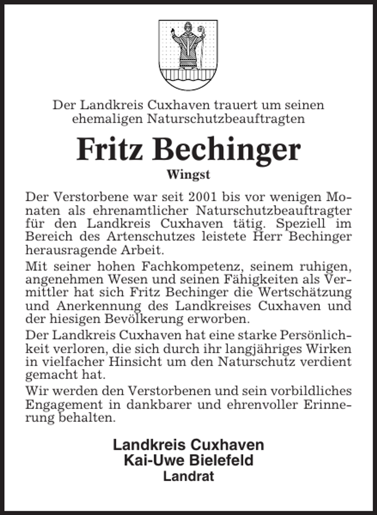 <p>Der Landkreis Cuxhaven trauert um seinen<br />ehemaligen Naturschutzbeauftragten</p><p>Fritz Bechinger<br />Wingst<br />Der Verstorbene war seit 2001 bis vor wenigen Monaten als ehrenamtlicher Naturschutzbeauftragter<br />für den Landkreis Cuxhaven tätig. Speziell im<br />Bereich des Artenschutzes leistete Herr Bechinger<br />herausragende Arbeit.<br />Mit seiner hohen Fachkompetenz, seinem ruhigen,<br />angenehmen Wesen und seinen Fähigkeiten als Vermittler hat sich Fritz Bechinger die Wertschätzung<br />und Anerkennung des Landkreises Cuxhaven und<br />der hiesigen Bevölkerung erworben.<br />Der Landkreis Cuxhaven hat eine starke Persönlichkeit verloren, die sich durch ihr langjähriges Wirken<br />in vielfacher Hinsicht um den Naturschutz verdient<br />gemacht hat.<br />Wir werden den Verstorbenen und sein vorbildliches<br />Engagement in dankbarer und ehrenvoller Erinnerung behalten.</p><p>Landkreis Cuxhaven<br />Kai-Uwe Bielefeld<br />Landrat</p>