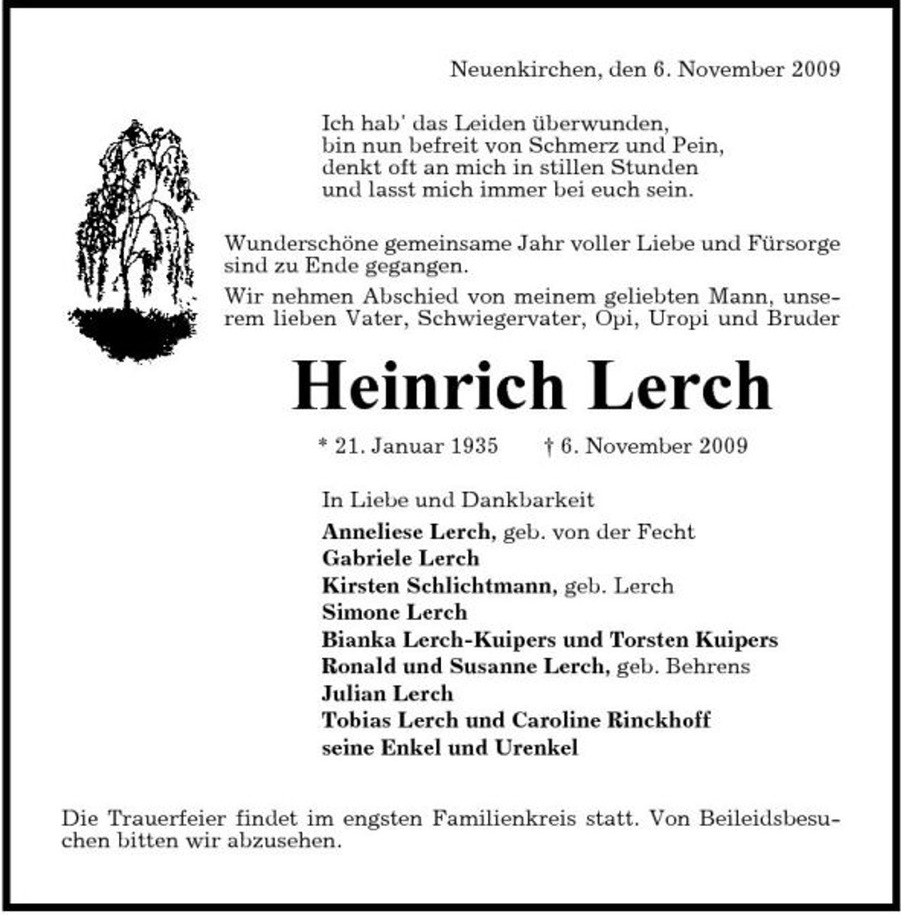 <p>Neuenkirchen, den 6. November 2009 Ich hab' das Leiden überwunden, bin nun befreit von Schmerz und Pein, denkt oft an mich in stillen Stunden und lasst mich immer bei euch sein. Wunderschöne gemeinsame Jahr voller Liebe und Fürsorge sind zu Ende gegangen. Wir nehmen Abschied von meinem geliebten Mann, unserem lieben Vater, Schwiegervater, Opi, Uropi und Bruder</p><p>Heinrich Lerch<br />* 21. Januar 1935 † 6. November 2009 In Liebe und Dankbarkeit Anneliese Lerch, geb. von der Fecht Gabriele Lerch Kirsten Schlichtmann, geb. Lerch Simone Lerch Bianka Lerch-Kuipers und Torsten Kuipers Ronald und Susanne Lerch, geb. Behrens Julian Lerch Tobias Lerch und Caroline Rinckhoff seine Enkel und Urenkel Die Trauerfeier findet im engsten Familienkreis statt. Von Beileidsbesuchen bitten wir abzusehen.</p>