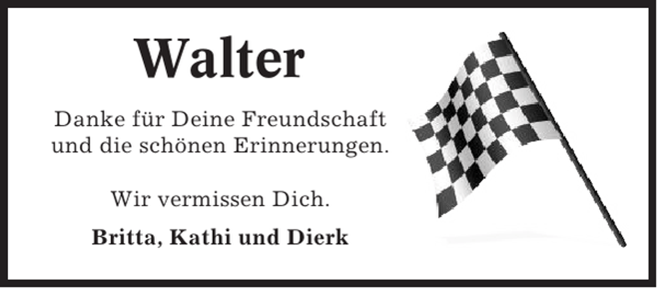 <p>Walter<br />Danke für Deine Freundschaft<br />und die schönen Erinnerungen.<br />Wir vermissen Dich.<br />Britta, Kathi und Dierk</p>