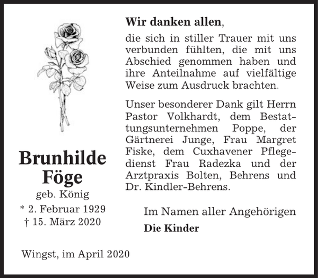 <p>Wir danken allen,<br />die sich in stiller Trauer mit uns<br />verbunden fühlten, die mit uns<br />Abschied genommen haben und<br />ihre Anteilnahme auf vielfältige<br />Weise zum Ausdruck brachten.</p><p>Brunhilde<br />Föge<br />geb. König<br />* 2. Februar 1929<br />† 15. März 2020</p><p>Unser besonderer Dank gilt Herrn<br />Pastor Volkhardt, dem Bestattungsunternehmen Poppe, der<br />Gärtnerei Junge, Frau Margret<br />Fiske, dem Cuxhavener Pflegedienst Frau Radezka und der<br />Arztpraxis Bolten, Behrens und<br />Dr. Kindler-Behrens.</p><p>Wingst, im April 2020</p><p>Im Namen aller Angehörigen<br />Die Kinder</p>