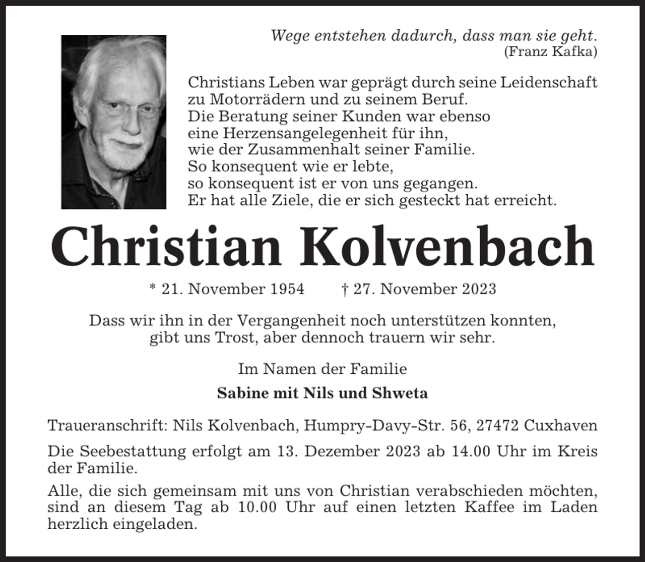 <p>Wege entstehen dadurch, dass man sie geht.<br />(Franz Kafka)</p><p>Christians Leben war geprägt durch seine Leidenschaft<br />zu Motorrädern und zu seinem Beruf.<br />Die Beratung seiner Kunden war ebenso<br />eine Herzensangelegenheit für ihn,<br />wie der Zusammenhalt seiner Familie.<br />So konsequent wie er lebte,<br />so konsequent ist er von uns gegangen.<br />Er hat alle Ziele, die er sich gesteckt hat erreicht.</p><p>Christian Kolvenbach<br />* 21. November 1954</p><p>† 27. November 2023</p><p>Dass wir ihn in der Vergangenheit noch unterstützen konnten,<br />gibt uns Trost, aber dennoch trauern wir sehr.<br />Im Namen der Familie<br />Sabine mit Nils und Shweta<br />Traueranschrift: Nils Kolvenbach, Humpry-Davy-Str. 56, 27472 Cuxhaven<br />Die Seebestattung erfolgt am 13. Dezember 2023 ab 14.00 Uhr im Kreis<br />der Familie.<br />Alle, die sich gemeinsam mit uns von Christian verabschieden möchten,<br />sind an diesem Tag ab 10.00 Uhr auf einen letzten Kaffee im Laden<br />herzlich eingeladen.</p>