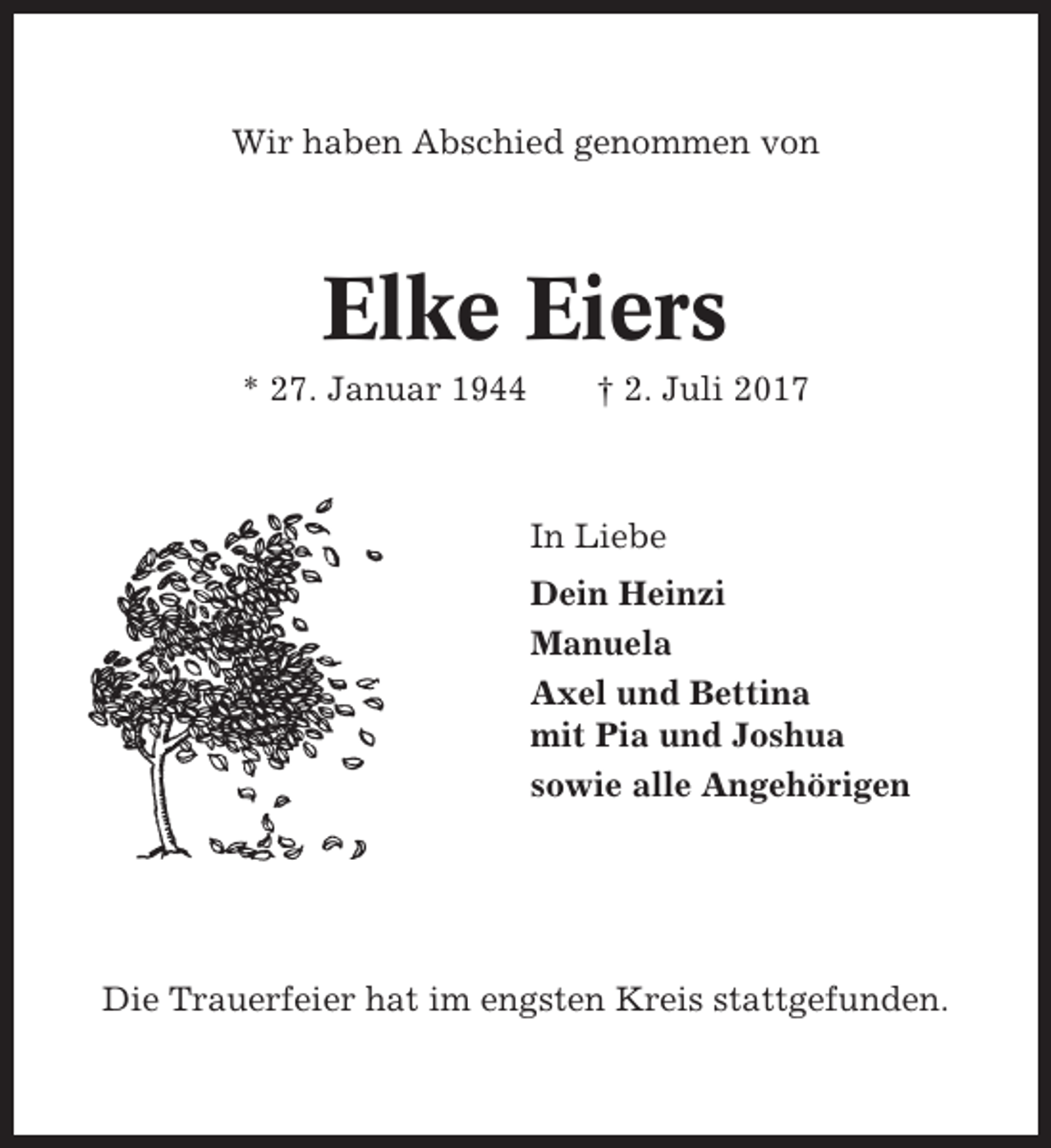 <p>Wir haben Abschied genommen von</p><p>Elke Eiers<br />* 27. Januar 1944</p><p>† 2. Juli 2017</p><p>In Liebe<br />Dein Heinzi<br />Manuela<br />Axel und Bettina<br />mit Pia und Joshua<br />sowie alle Angehörigen</p><p>Die Trauerfeier hat im engsten Kreis stattgefunden.</p>