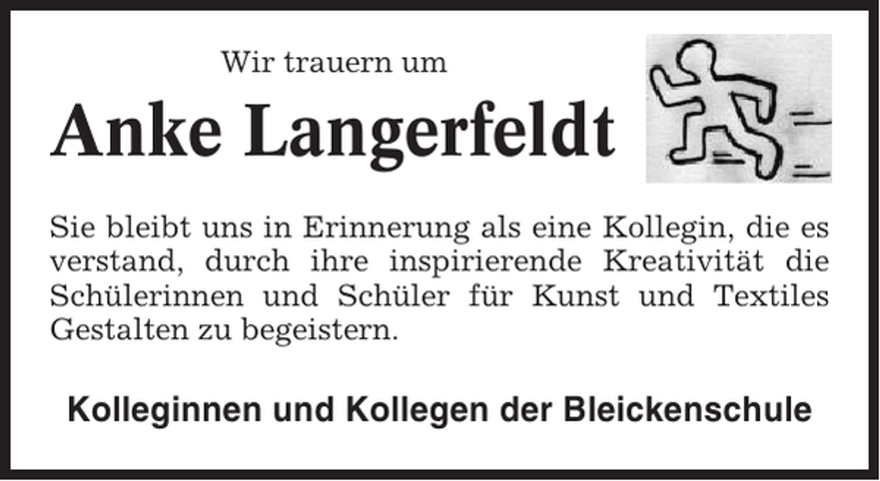 <p>Wir trauern um</p><p>Anke Langerfeldt<br />Sie bleibt uns in Erinnerung als eine Kollegin, die es<br />verstand, durch ihre inspirierende Kreativität die<br />Schülerinnen und Schüler für Kunst und Textiles<br />Gestalten zu begeistern.</p><p>Kolleginnen und Kollegen der Bleickenschule</p>