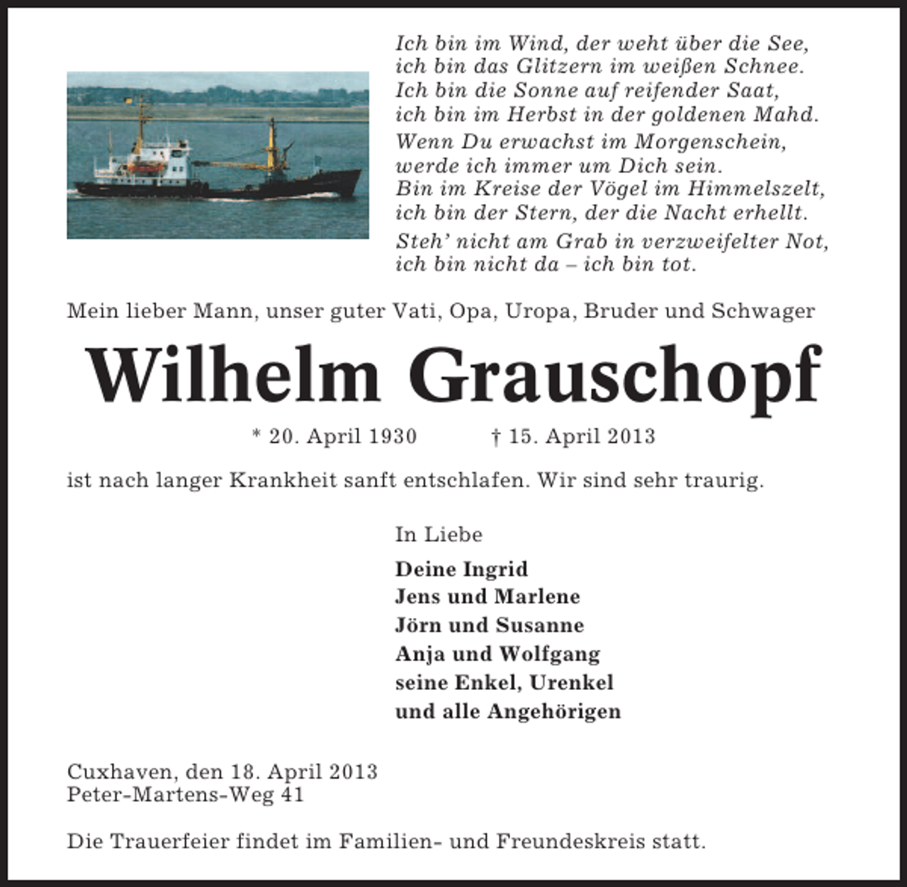 <p>Ich bin im Wind, der weht über die See,<br />ich bin das Glitzern im weißen Schnee.<br />Ich bin die Sonne auf reifender Saat,<br />ich bin im Herbst in der goldenen Mahd.<br />Wenn Du erwachst im Morgenschein,<br />werde ich immer um Dich sein.<br />Bin im Kreise der Vögel im Himmelszelt,<br />ich bin der Stern, der die Nacht erhellt.<br />Steh’ nicht am Grab in verzweifelter Not,<br />ich bin nicht da – ich bin tot.<br />Mein lieber Mann, unser guter Vati, Opa, Uropa, Bruder und Schwager</p><p>Wilhelm Grauschopf<br />* 20. April 1930</p><p>† 15. April 2013</p><p>ist nach langer Krankheit sanft entschlafen. Wir sind sehr traurig.<br />In Liebe<br />Deine Ingrid<br />Jens und Marlene<br />Jörn und Susanne<br />Anja und Wolfgang<br />seine Enkel, Urenkel<br />und alle Angehörigen<br />Cuxhaven, den 18. April 2013<br />Peter-Martens-Weg 41<br />Die Trauerfeier findet im Familien- und Freundeskreis statt.</p>