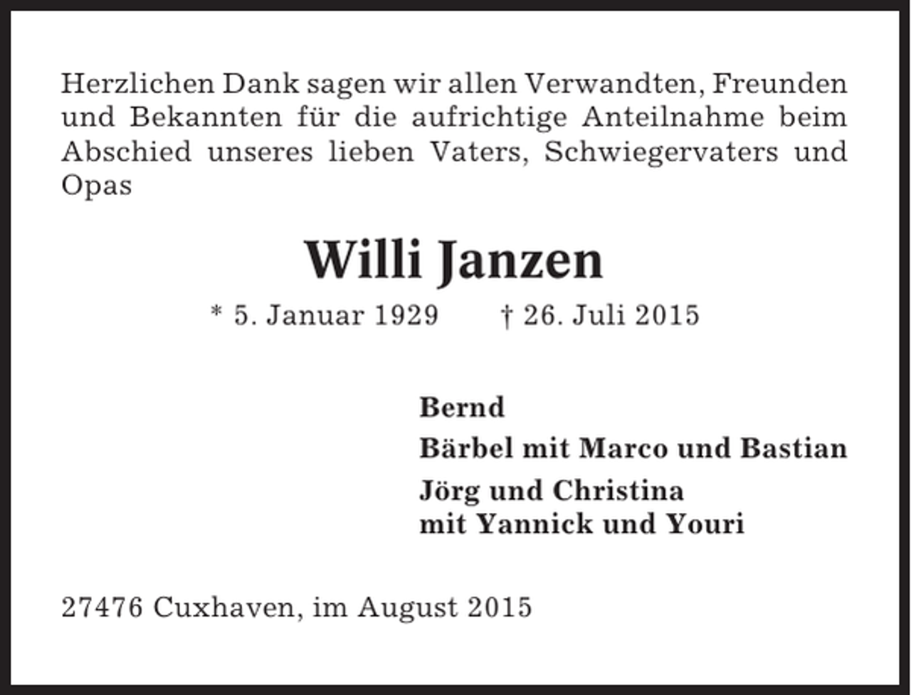 <p>Herzlichen Dank sagen wir allen Verwandten, Freunden<br />und Bekannten für die aufrichtige Anteilnahme beim<br />Abschied unseres lieben Vaters, Schwiegervaters und<br />Opas</p><p>Willi Janzen<br />* 5. Januar 1929</p><p>† 26. Juli 2015</p><p>Bernd<br />Bärbel mit Marco und Bastian<br />Jörg und Christina<br />mit Yannick und Youri<br />27476 Cuxhaven, im August 2015</p>