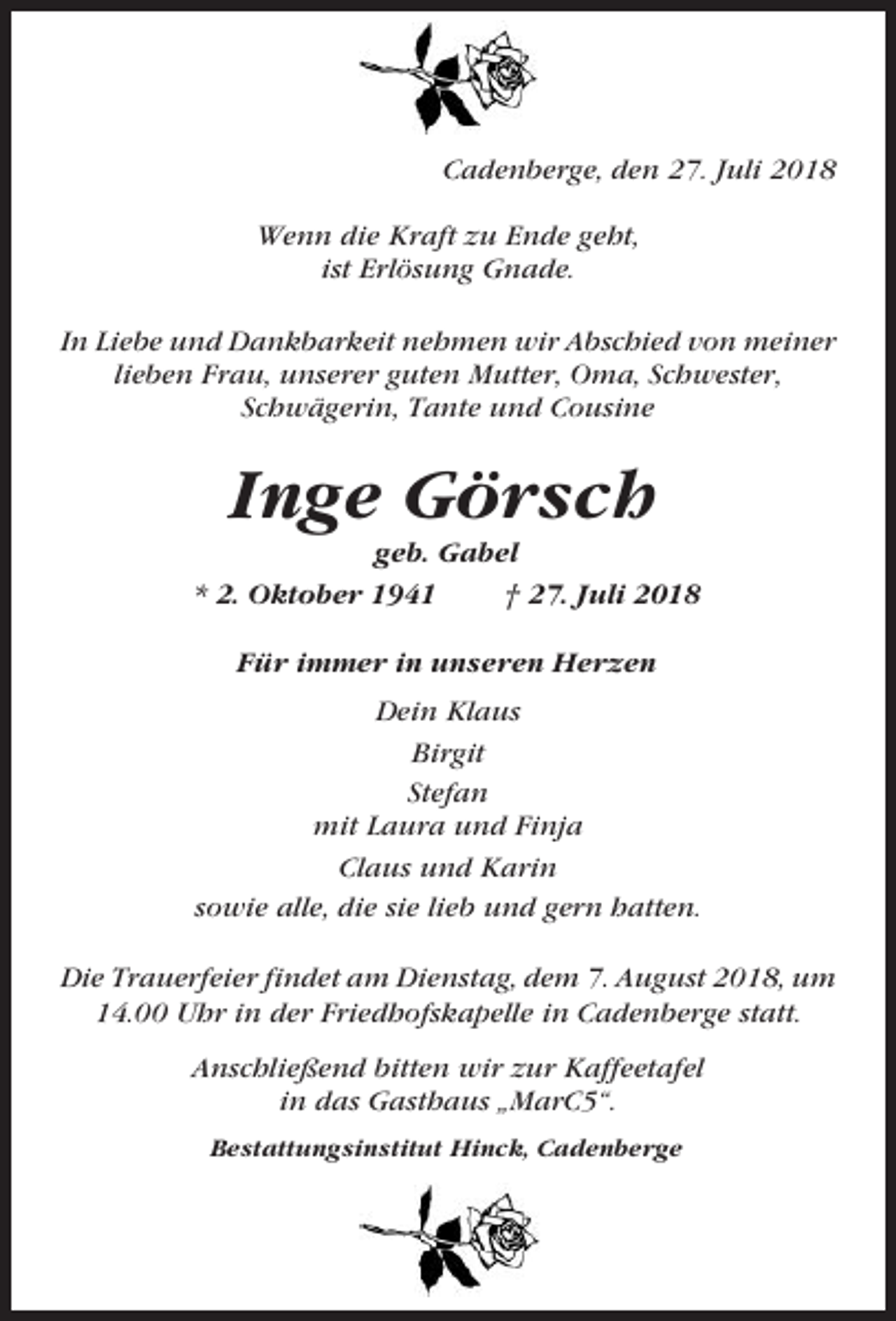 <p>Cadenberge, den 27. Juli 2018<br />Wenn die Kraft zu Ende geht,<br />ist Erlösung Gnade.<br />In Liebe und Dankbarkeit nehmen wir Abschied von meiner<br />lieben Frau, unserer guten Mutter, Oma, Schwester,<br />Schwägerin, Tante und Cousine</p><p>Inge Görsch<br />geb. Gabel<br />* 2. Oktober 1941<br />† 27. Juli 2018<br />Für immer in unseren Herzen<br />Dein Klaus<br />Birgit<br />Stefan<br />mit Laura und Finja<br />Claus und Karin<br />sowie alle, die sie lieb und gern hatten.<br />Die Trauerfeier findet am Dienstag, dem 7. August 2018, um<br />14.00 Uhr in der Friedhofskapelle in Cadenberge statt.<br />Anschließend bitten wir zur Kaffeetafel<br />in das Gasthaus „MarC5“.<br />Bestattungsinstitut Hinck, Cadenberge</p>