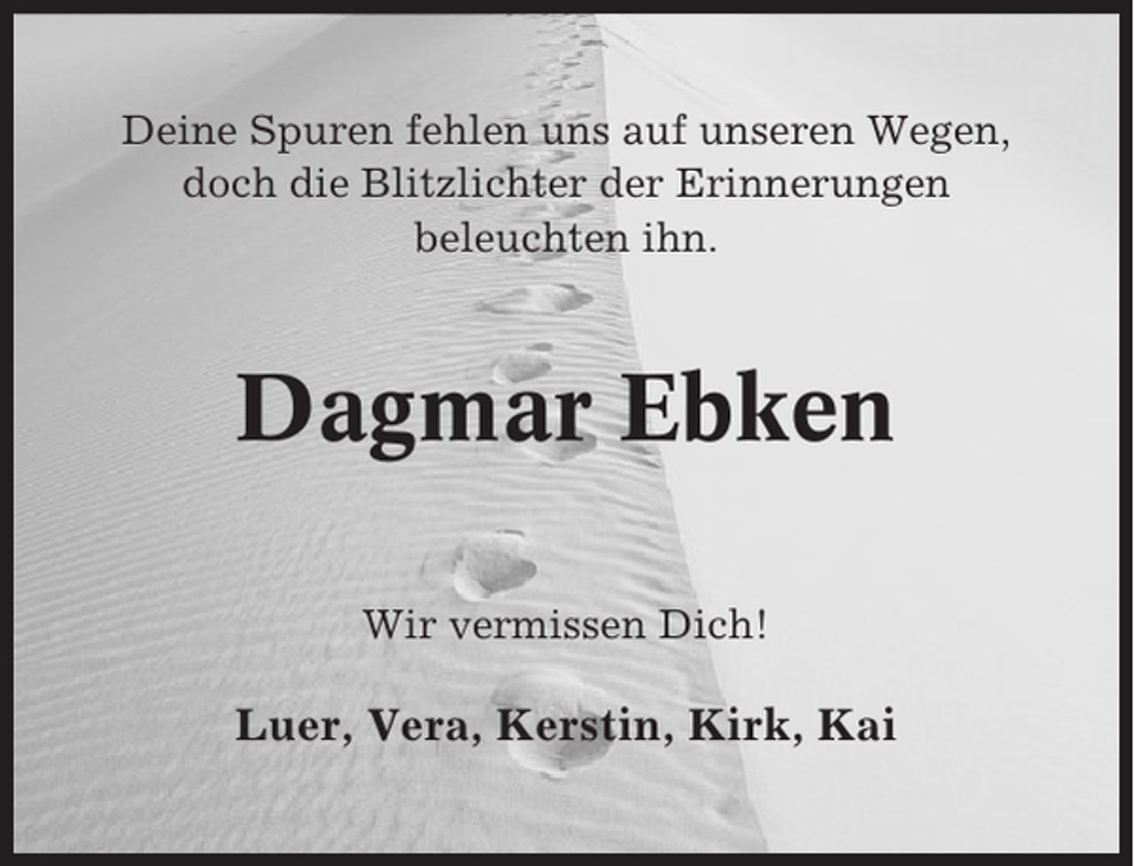<p>Deine Spuren fehlen uns auf unseren Wegen,<br />doch die Blitzlichter der Erinnerungen<br />beleuchten ihn.</p><p>Dagmar Ebken<br />Wir vermissen Dich!</p><p>Luer, Vera, Kerstin, Kirk, Kai</p>