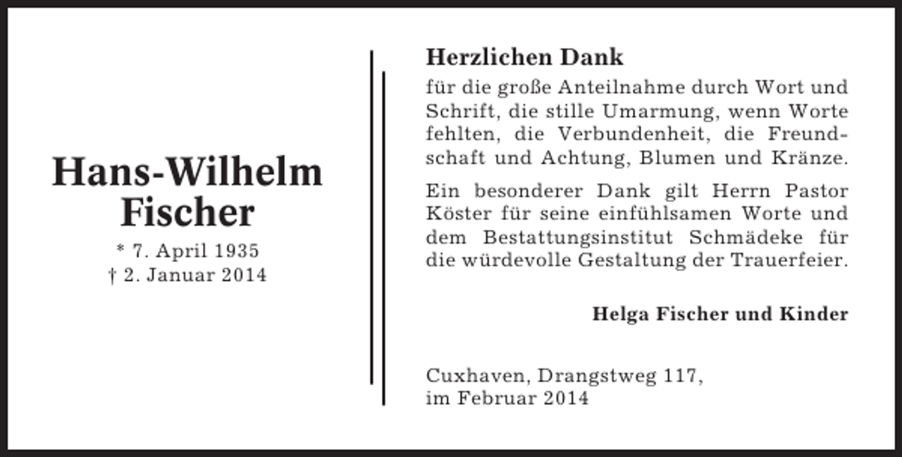 <p>Herzlichen Dank</p><p>Hans-Wilhelm<br />Fischer<br />* 7. April 1935<br />† 2. Januar 2014</p><p>für die große Anteilnahme durch Wort und<br />Schrift, die stille Umarmung, wenn Worte<br />fehlten, die Verbundenheit, die Freundschaft und Achtung, Blumen und Kränze.<br />Ein besonderer Dank gilt Herrn Pastor<br />Köster für seine einfühlsamen Worte und<br />dem Bestattungsinstitut Schmädeke für<br />die würdevolle Gestaltung der Trauerfeier.<br />Helga Fischer und Kinder<br />Cuxhaven, Drangstweg 117,<br />im Februar 2014</p>