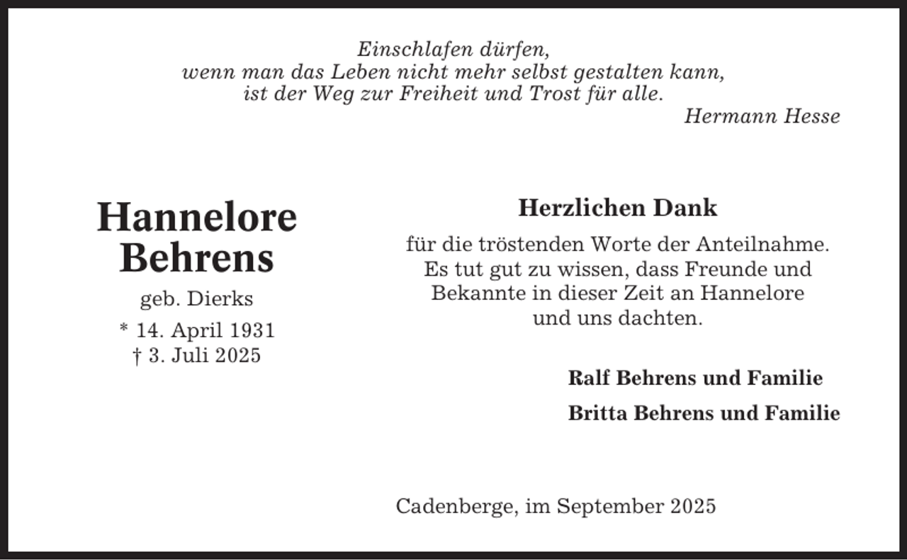 <p>Einschlafen dürfen,<br />wenn man das Leben nicht mehr selbst gestalten kann,<br />ist der Weg zur Freiheit und Trost für alle.<br />Hermann Hesse</p><p>Hannelore<br />Behrens<br />geb. Dierks<br />* 14. April 1931<br />† 3. Juli 2025</p><p>Herzlichen Dank<br />für die tröstenden Worte der Anteilnahme.<br />Es tut gut zu wissen, dass Freunde und<br />Bekannte in dieser Zeit an Hannelore<br />und uns dachten.<br />Ralf Behrens und Familie<br />Britta Behrens und Familie</p><p>Cadenberge, im September 2025</p>