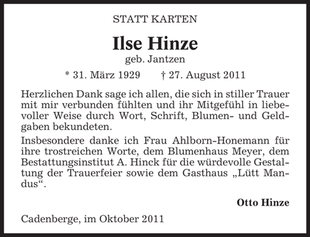 <p>STATT KARTEN</p><p>Ilse Hinze<br />geb. Jantzen<br />* 31. März 1929</p><p>† 27. August 2011</p><p>Herzlichen Dank sage ich allen, die sich in stiller Trauer<br />mit mir verbunden fühlten und ihr Mitgefühl in liebevoller Weise durch Wort, Schrift, Blumen- und Geldgaben bekundeten.<br />Insbesondere danke ich Frau Ahlborn-Honemann für<br />ihre trostreichen Worte, dem Blumenhaus Meyer, dem<br />Bestattungsinstitut A. Hinck für die würdevolle Gestaltung der Trauerfeier sowie dem Gasthaus „Lütt Mandus“.<br />Otto Hinze<br />Cadenberge, im Oktober 2011</p>