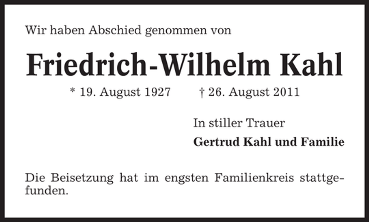 <p>Wir haben Abschied genommen von</p><p>Friedrich-Wilhelm Kahl<br />* 19. August 1927</p><p>† 26. August 2011<br />In stiller Trauer<br />Gertrud Kahl und Familie</p><p>Die Beisetzung hat im engsten Familienkreis stattgefunden.</p>