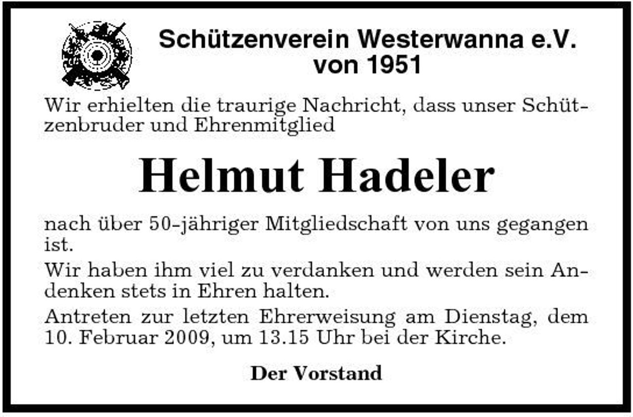<p>Schützenverein Westerwanna e.V. von 1951<br />Wir erhielten die traurige Nachricht, dass unser Schützenbruder und Ehrenmitglied</p><p>Helmut Hadeler<br />nach über 50-jähriger Mitgliedschaft von uns gegangen ist. Wir haben ihm viel zu verdanken und werden sein Andenken stets in Ehren halten. Antreten zur letzten Ehrerweisung am Dienstag, dem 10. Februar 2009, um 13.15 Uhr bei der Kirche. Der Vorstand</p>