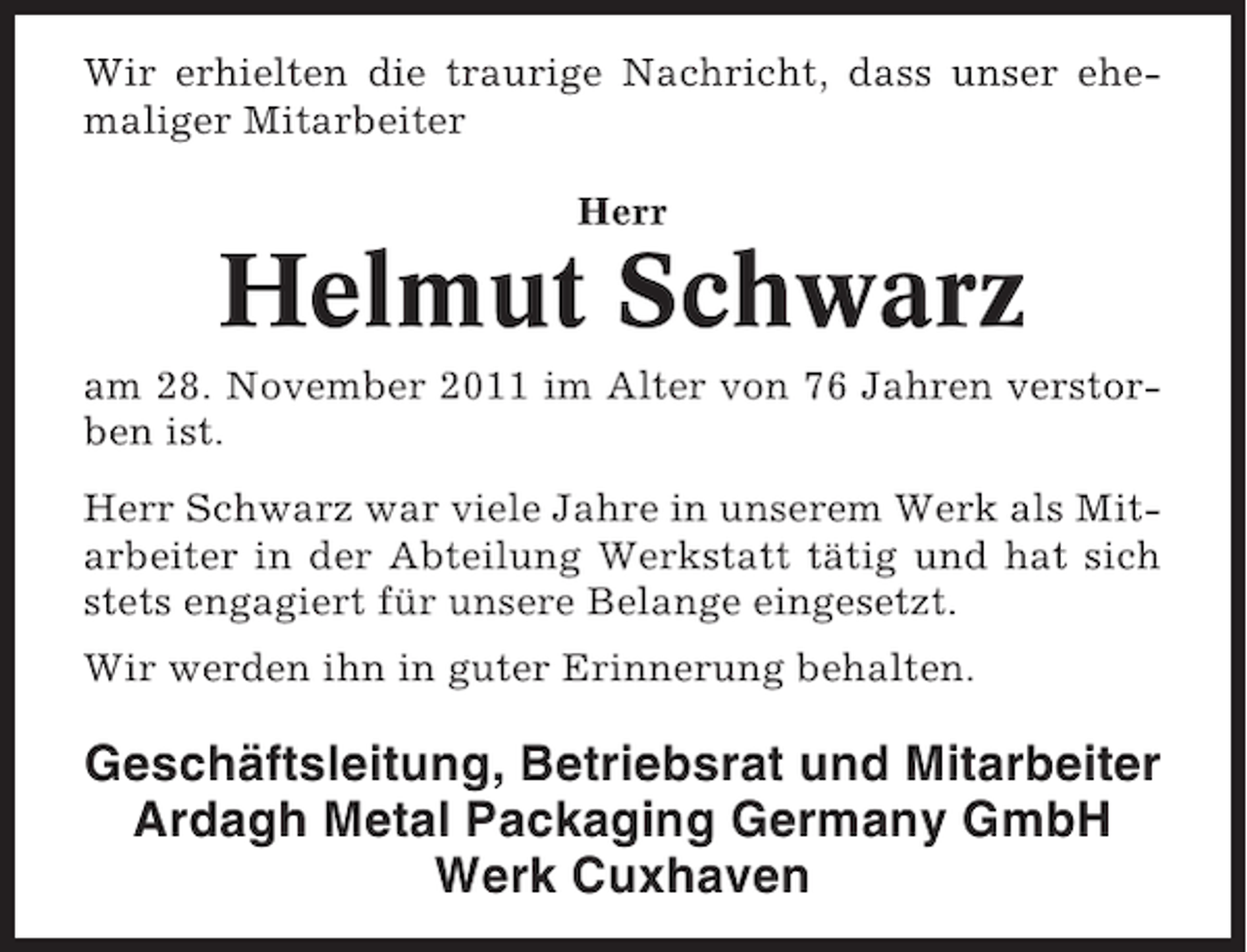 <p>Wir erhielten die traurige Nachricht, dass unser ehemaliger Mitarbeiter<br />Herr</p><p>Helmut Schwarz<br />am 28. November 2011 im Alter von 76 Jahren verstorben ist.<br />Herr Schwarz war viele Jahre in unserem Werk als Mitarbeiter in der Abteilung Werkstatt tätig und hat sich<br />stets engagiert für unsere Belange eingesetzt.<br />Wir werden ihn in guter Erinnerung behalten.</p><p>Geschäftsleitung, Betriebsrat und Mitarbeiter<br />Ardagh Metal Packaging Germany GmbH<br />Werk Cuxhaven</p>
