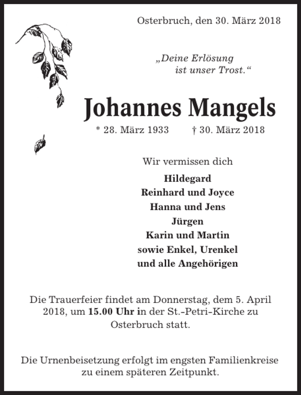 <p>Osterbruch, den 30. März 2018</p><p>„Deine Erlösung<br />ist unser Trost.“</p><p>Johannes Mangels<br />* 28. März 1933</p><p>† 30. März 2018</p><p>Wir vermissen dich<br />Hildegard<br />Reinhard und Joyce<br />Hanna und Jens<br />Jürgen<br />Karin und Martin<br />sowie Enkel, Urenkel<br />und alle Angehörigen</p><p>Die Trauerfeier findet am Donnerstag, dem 5. April<br />2018, um 15.00 Uhr in der St.-Petri-Kirche zu<br />Osterbruch statt.</p><p>Die Urnenbeisetzung erfolgt im engsten Familienkreise<br />zu einem späteren Zeitpunkt.</p>