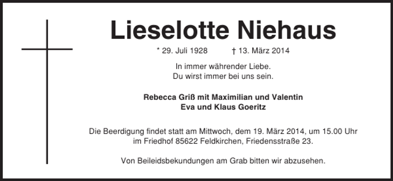 <p>Lieselotte Niehaus<br />* 29. Juli 1928</p><p>† 13. März 2014</p><p>In immer währender Liebe.<br />Du wirst immer bei uns sein.<br />Rebecca Griß mit Maximilian und Valentin<br />Eva und Klaus Goeritz<br />Die Beerdigung findet statt am Mittwoch, dem 19. März 2014, um 15.00 Uhr<br />im Friedhof 85622 Feldkirchen, Friedensstraße 23.<br />Von Beileidsbekundungen am Grab bitten wir abzusehen.</p>