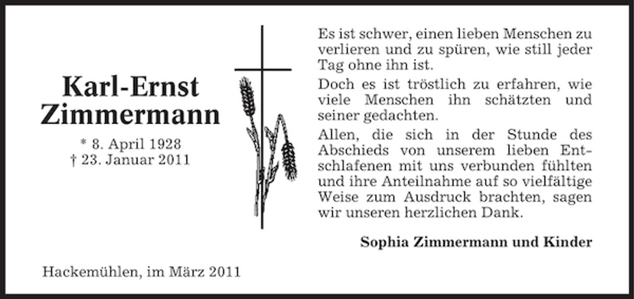 <p>Karl-Ernst Zimmermann<br />* 8. April 1928 † 23. Januar 2011</p><p>Es ist schwer, einen lieben Menschen zu verlieren und zu spüren, wie still jeder Tag ohne ihn ist. Doch es ist tröstlich zu erfahren, wie viele Menschen ihn schätzten und seiner gedachten. Allen, die sich in der Stunde des Abschieds von unserem lieben Entschlafenen mit uns verbunden fühlten und ihre Anteilnahme auf so vielfältige Weise zum Ausdruck brachten, sagen wir unseren herzlichen Dank. Sophia Zimmermann und Kinder</p><p>Hackemühlen, im März 2011</p>