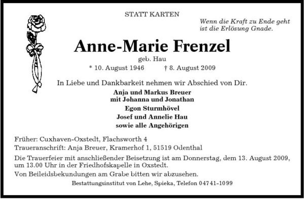 <p>STATT KARTEN Wenn die Kraft zu Ende geht ist die Erlösung Gnade.</p><p>Anne-Marie Frenzel<br />geb. Hau * 10. August 1946 † 8. August 2009</p><p>In Liebe und Dankbarkeit nehmen wir Abschied von Dir.<br />Anja und Markus Breuer mit Johanna und Jonathan Egon Sturmhövel Josef und Annelie Hau sowie alle Angehörigen Früher: Cuxhaven-Oxstedt, Flachsworth 4 Traueranschrift: Anja Breuer, Kramerhof 1, 51519 Odenthal Die Trauerfeier mit anschließender Beisetzung ist am Donnerstag, dem 13. August 2009, um 13.00 Uhr in der Friedhofskapelle in Oxstedt. Von Beileidsbekundungen am Grabe bitten wir abzusehen.<br />Bestattungsinstitut von Lehe, Spieka, Telefon 0 47 41-10 99</p>