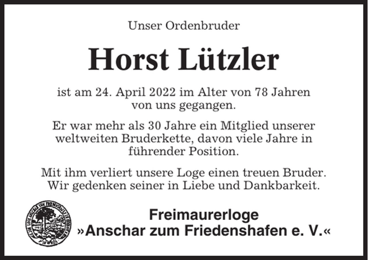 <p>Unser Ordenbruder</p><p>Horst Lützler<br />ist am 24. April 2022 im Alter von 78 Jahren<br />von uns gegangen.<br />Er war mehr als 30 Jahre ein Mitglied unserer<br />weltweiten Bruderkette, davon viele Jahre in<br />führender Position.<br />Mit ihm verliert unsere Loge einen treuen Bruder.<br />Wir gedenken seiner in Liebe und Dankbarkeit.</p><p>Freimaurerloge<br />»Anschar zum Friedenshafen e. V.«</p>