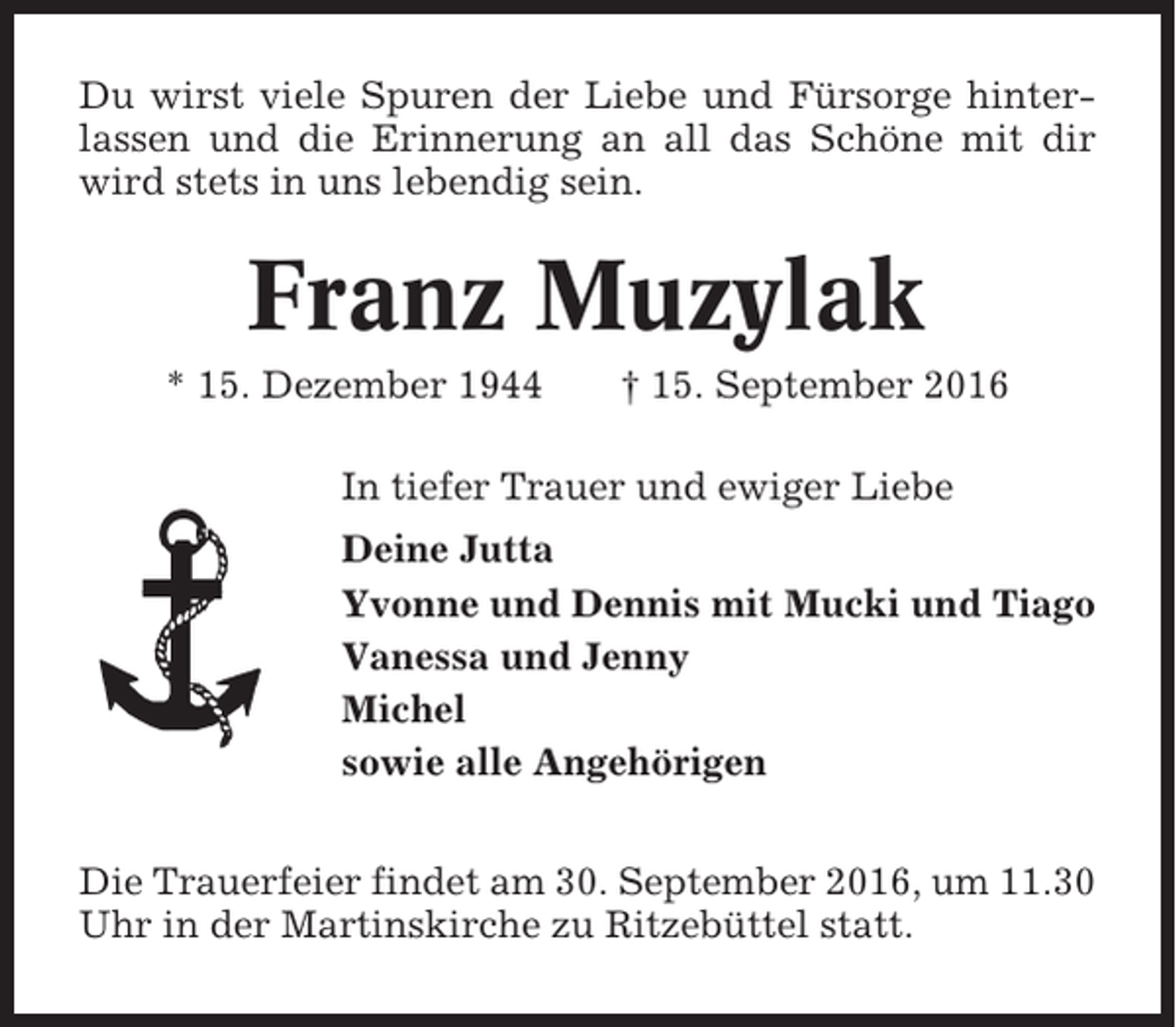 <p>Du wirst viele Spuren der Liebe und Fürsorge hinterlassen und die Erinnerung an all das Schöne mit dir<br />wird stets in uns lebendig sein.</p><p>Franz Muzylak<br />* 15. Dezember 1944</p><p>† 15. September 2016</p><p>In tiefer Trauer und ewiger Liebe<br />Deine Jutta<br />Yvonne und Dennis mit Mucki und Tiago<br />Vanessa und Jenny<br />Michel<br />sowie alle Angehörigen<br />Die Trauerfeier findet am 30. September 2016, um 11.30<br />Uhr in der Martinskirche zu Ritzebüttel statt.</p>