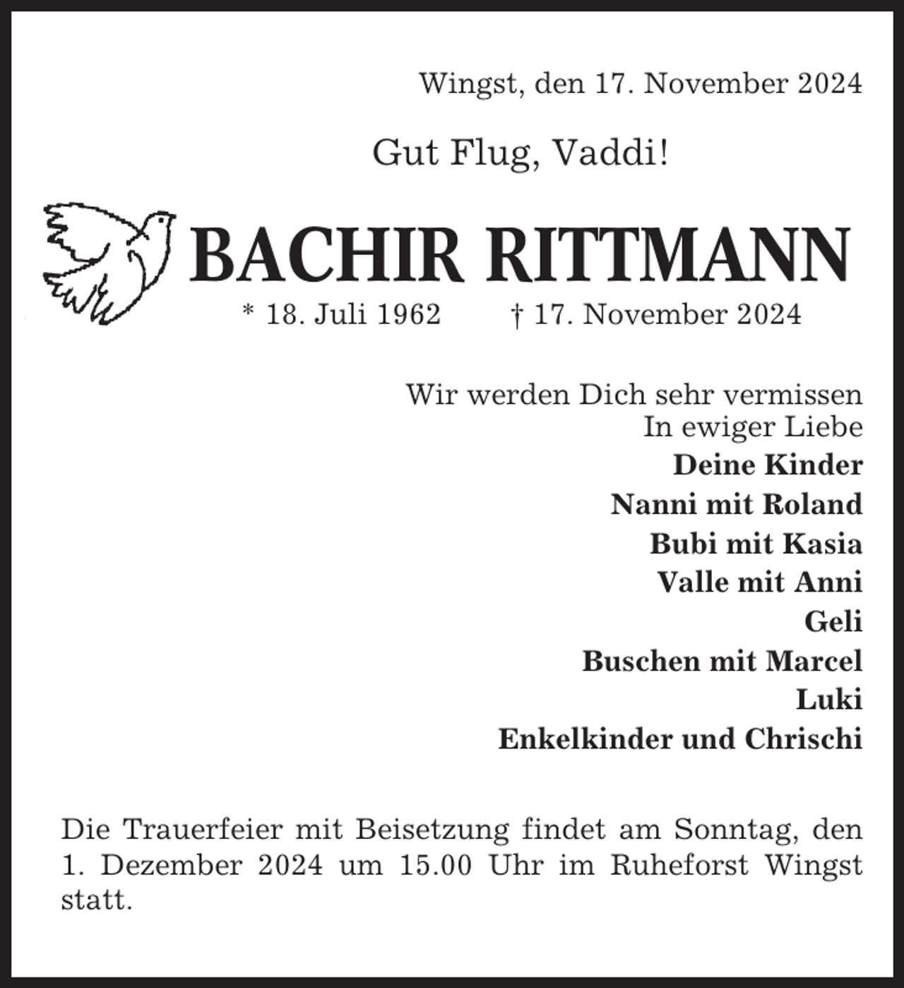 <p>Wingst, den 17. November 2024</p><p>Gut Flug, Vaddi!</p><p>BACHIR RITTMANN<br />* 18. Juli 1962</p><p>† 17. November 2024</p><p>Wir werden Dich sehr vermissen<br />In ewiger Liebe<br />Deine Kinder<br />Nanni mit Roland<br />Bubi mit Kasia<br />Valle mit Anni<br />Geli<br />Buschen mit Marcel<br />Luki<br />Enkelkinder und Chrischi<br />Die Trauerfeier mit Beisetzung findet am Sonntag, den<br />1. Dezember 2024 um 15.00 Uhr im Ruheforst Wingst<br />statt.</p>