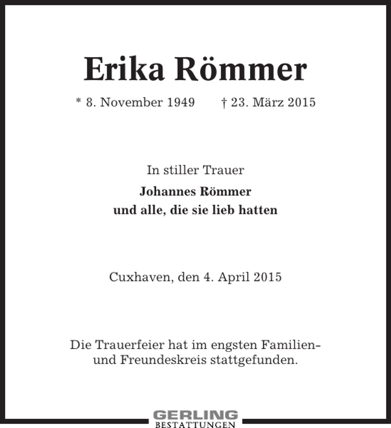 <p>Erika Römmer<br />* 8. November 1949</p><p>† 23. März 2015</p><p>In stiller Trauer<br />Johannes Römmer<br />und alle, die sie lieb hatten</p><p>Cuxhaven, den 4. April 2015</p><p>Die Trauerfeier hat im engsten Familienund Freundeskreis stattgefunden.</p>