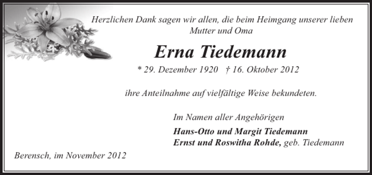 <p>Herzlichen Dank sagen wir allen, die beim Heimgang unserer lieben<br />Mutter und Oma</p><p>Erna Tiedemann</p><p>* 29. Dezember 1920 † 16. Oktober 2012<br />ihre Anteilnahme auf vielfältige Weise bekundeten.<br />Im Namen aller Angehörigen<br />Hans-Otto und Margit Tiedemann<br />Ernst und Roswitha Rohde, geb. Tiedemann<br />Berensch, im November 2012</p>