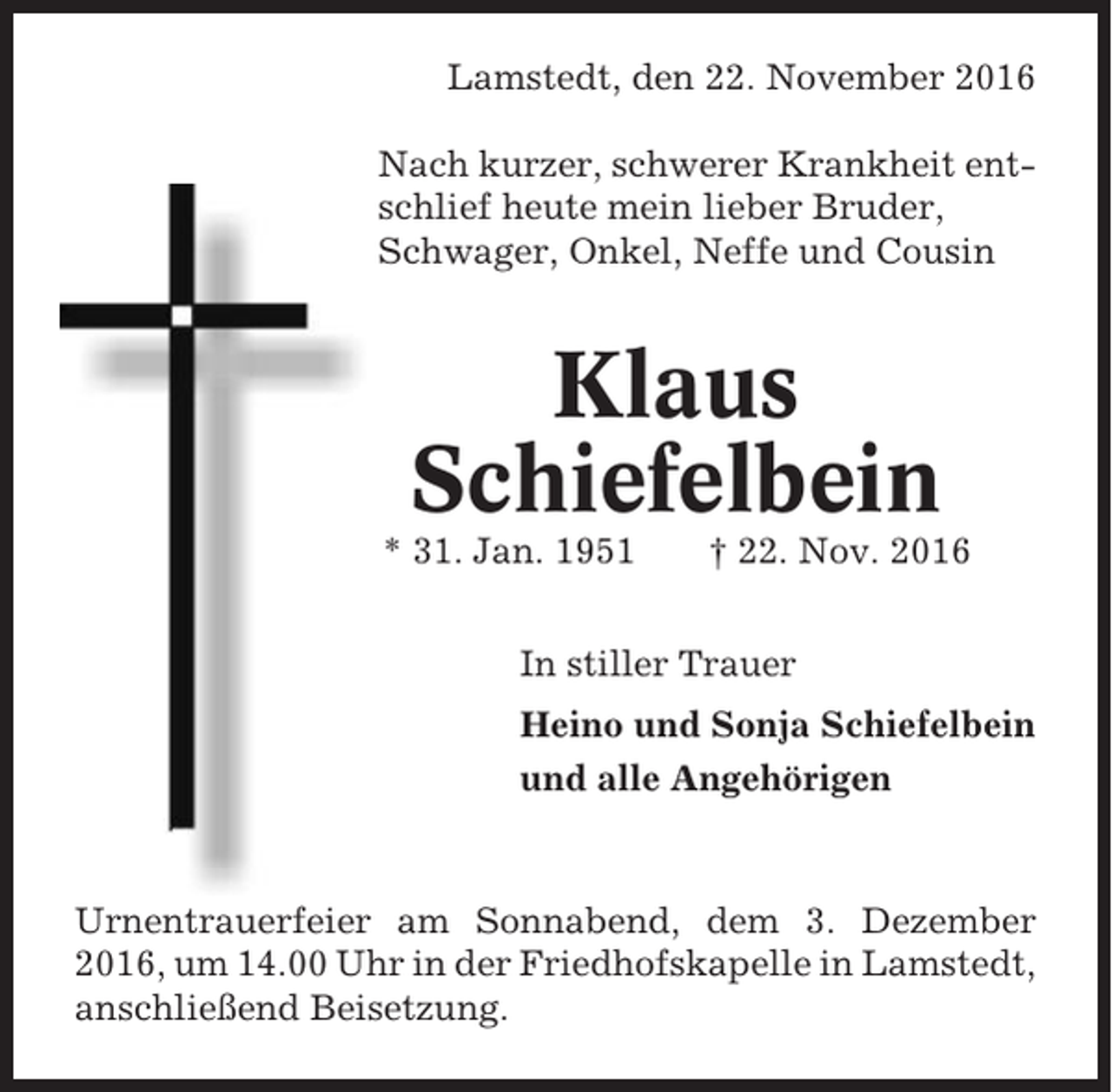 <p>Lamstedt, den 22. November 2016<br />Nach kurzer, schwerer Krankheit entschlief heute mein lieber Bruder,<br />Schwager, Onkel, Neffe und Cousin</p><p>Klaus<br />Schiefelbein<br />* 31. Jan. 1951</p><p>† 22. Nov. 2016</p><p>In stiller Trauer<br />Heino und Sonja Schiefelbein<br />und alle Angehörigen</p><p>Urnentrauerfeier am Sonnabend, dem 3. Dezember<br />2016, um 14.00 Uhr in der Friedhofskapelle in Lamstedt,<br />anschließend Beisetzung.</p>