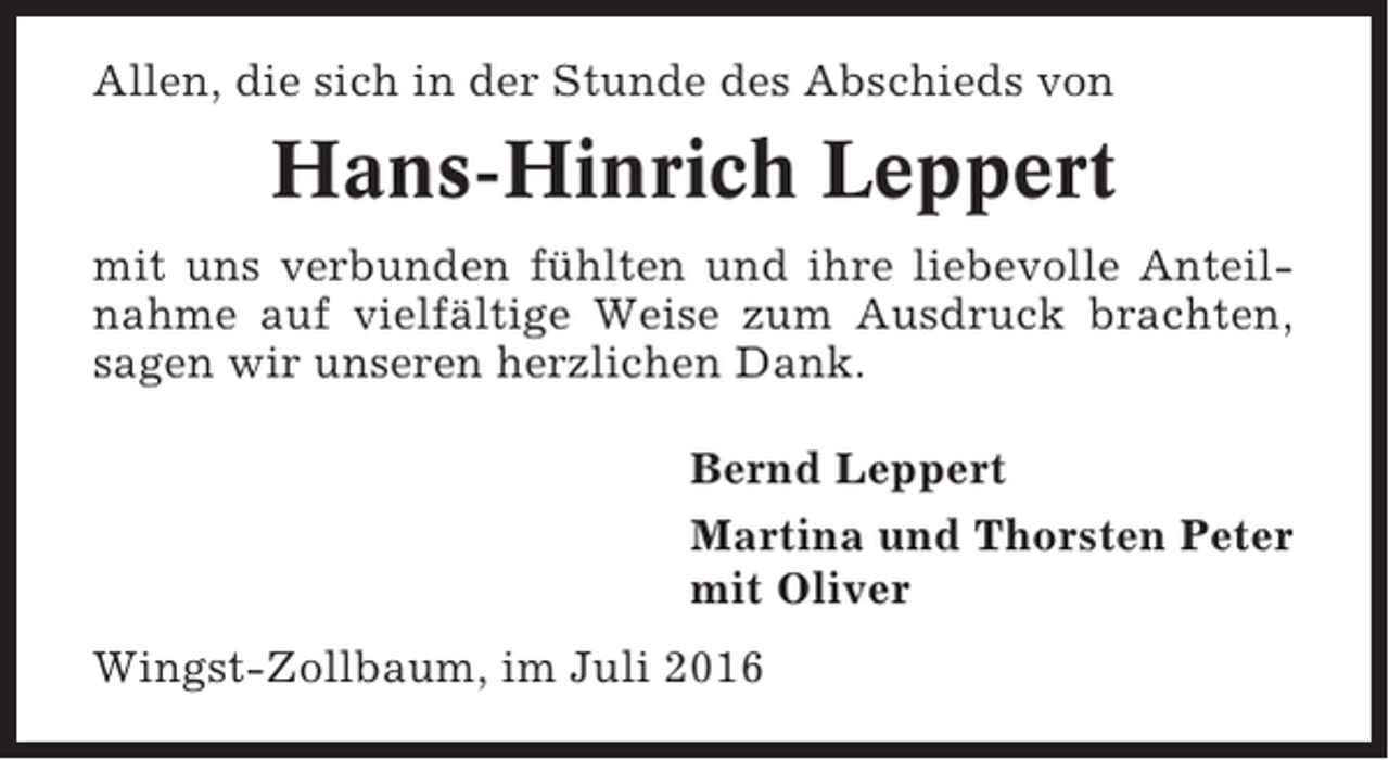 <p>Allen, die sich in der Stunde des Abschieds von</p><p>Hans-Hinrich Leppert<br />mit uns verbunden fühlten und ihre liebevolle Anteilnahme auf vielfältige Weise zum Ausdruck brachten,<br />sagen wir unseren herzlichen Dank.<br />Bernd Leppert<br />Martina und Thorsten Peter<br />mit Oliver<br />Wingst-Zollbaum, im Juli 2016</p>