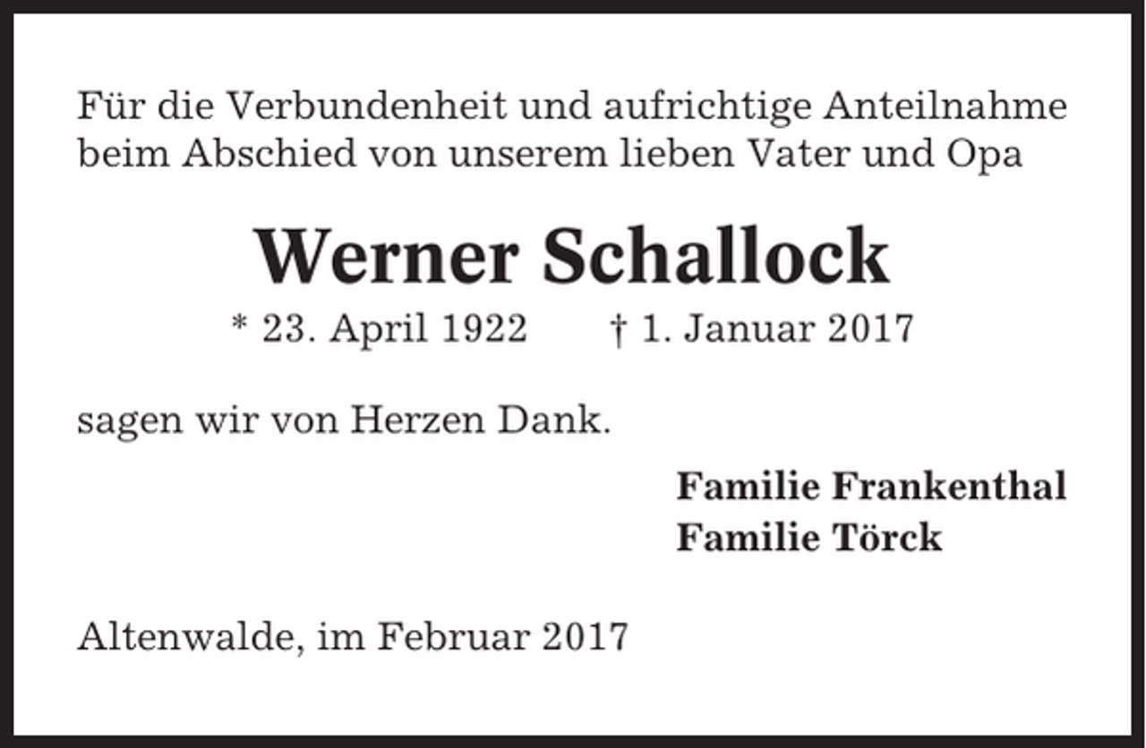 <p>Für die Verbundenheit und aufrichtige Anteilnahme<br />beim Abschied von unserem lieben Vater und Opa</p><p>Werner Schallock<br />* 23. April 1922</p><p>† 1. Januar 2017</p><p>sagen wir von Herzen Dank.<br />Familie Frankenthal<br />Familie Törck<br />Altenwalde, im Februar 2017</p>
