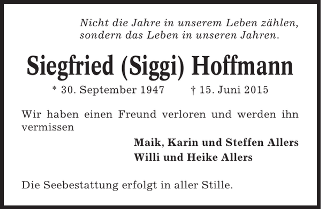 <p>Nicht die Jahre in unserem Leben zählen,<br />sondern das Leben in unseren Jahren.</p><p>Siegfried (Siggi) Hoffmann<br />* 30. September 1947</p><p>† 15. Juni 2015</p><p>Wir haben einen Freund verloren und werden ihn<br />vermissen<br />Maik, Karin und Steffen Allers<br />Willi und Heike Allers<br />Die Seebestattung erfolgt in aller Stille.</p>