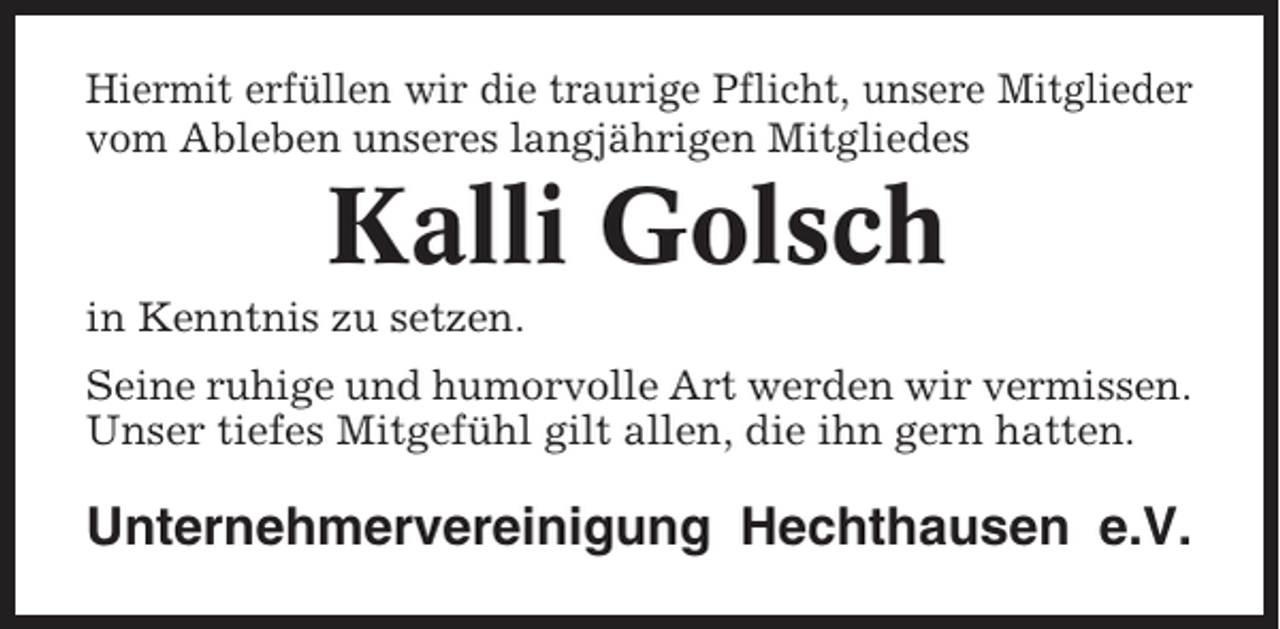 <p>Hiermit erfüllen wir die traurige Pflicht, unsere Mitglieder<br />vom Ableben unseres langjährigen Mitgliedes</p><p>Kalli Golsch<br />in Kenntnis zu setzen.<br />Seine ruhige und humorvolle Art werden wir vermissen.<br />Unser tiefes Mitgefühl gilt allen, die ihn gern hatten.</p><p>Unternehmervereinigung Hechthausen e.V.</p>