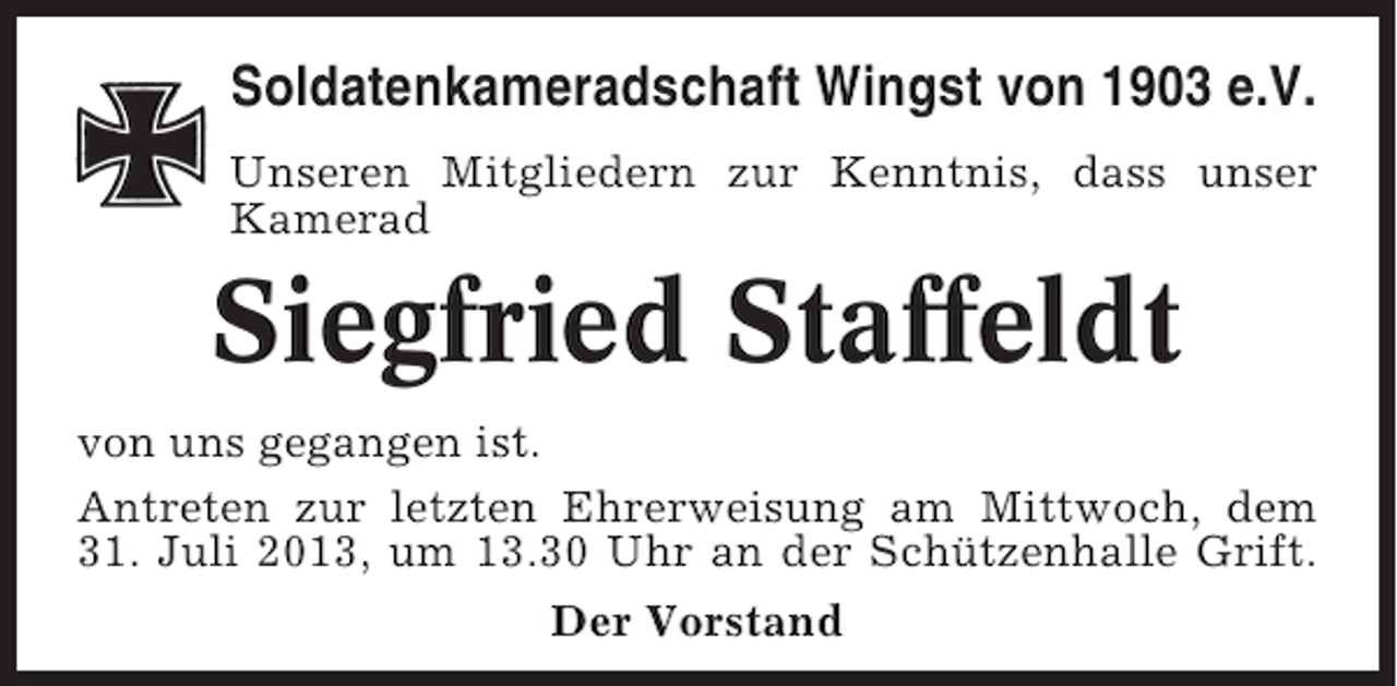 <p>Soldatenkameradschaft Wingst von 1903 e.V.<br />Unseren Mitgliedern zur Kenntnis, dass unser<br />Kamerad</p><p>Siegfried Staffeldt<br />von uns gegangen ist.<br />Antreten zur letzten Ehrerweisung am Mittwoch, dem<br />31. Juli 2013, um 13.30 Uhr an der Schützenhalle Grift.<br />Der Vorstand</p>