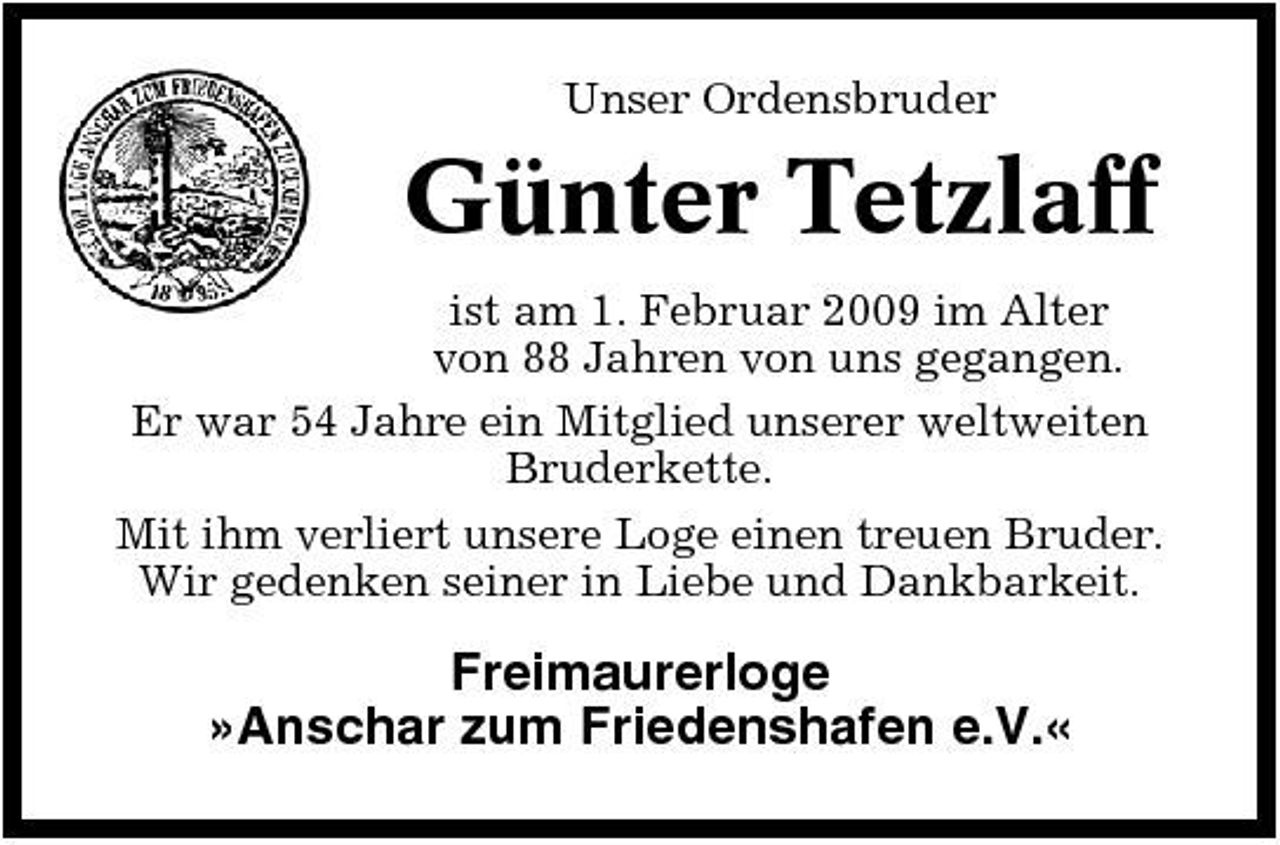 <p>Unser Ordensbruder</p><p>Günter Tetzlaff<br />ist am 1. Februar 2009 im Alter von 88 Jahren von uns gegangen. Er war 54 Jahre ein Mitglied unserer weltweiten Bruderkette. Mit ihm verliert unsere Loge einen treuen Bruder. Wir gedenken seiner in Liebe und Dankbarkeit.</p><p>Freimaurerloge »Anschar zum Friedenshafen e.V.«</p>