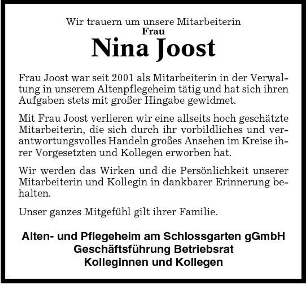 <p>Wir trauern um unsere Mitarbeiterin Frau</p><p>Nina Joost<br />Frau Joost war seit 2001 als Mitarbeiterin in der Verwaltung in unserem Altenpflegeheim tätig und hat sich ihren Aufgaben stets mit großer Hingabe gewidmet. Mit Frau Joost verlieren wir eine allseits hoch geschätzte Mitarbeiterin, die sich durch ihr vorbildliches und verantwortungsvolles Handeln großes Ansehen im Kreise ihrer Vorgesetzten und Kollegen erworben hat. Wir werden das Wirken und die Persönlichkeit unserer Mitarbeiterin und Kollegin in dankbarer Erinnerung behalten. Unser ganzes Mitgefühl gilt ihrer Familie.</p><p>Alten- und Pflegeheim am Schlossgarten gGmbH Geschäftsführung Betriebsrat Kolleginnen und Kollegen</p>