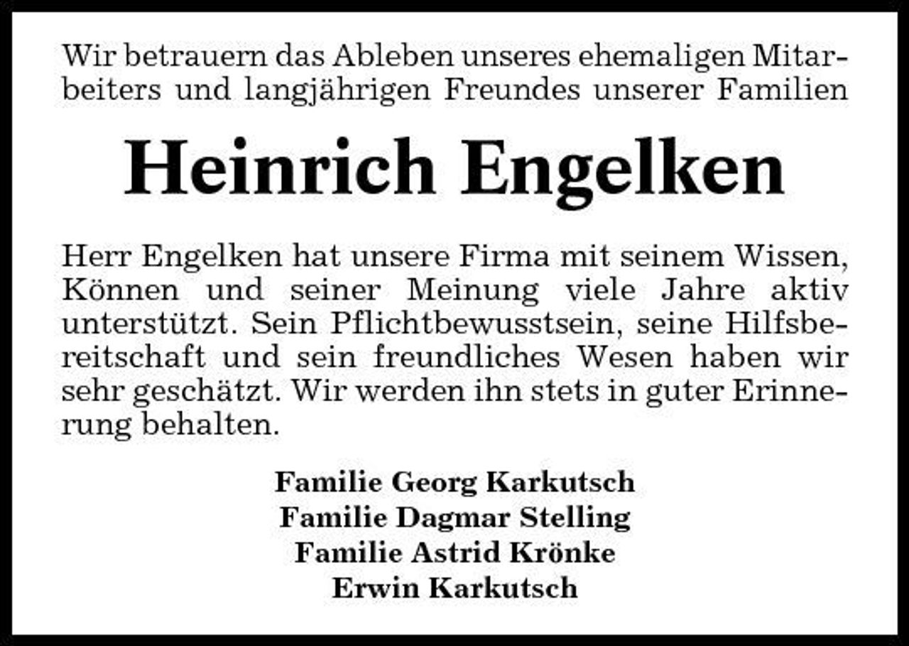 <p>Wir betrauern das Ableben unseres ehemaligen Mitarbeiters und langjährigen Freundes unserer Familien</p><p>Heinrich Engelken<br />Herr Engelken hat unsere Firma mit seinem Wissen, Können und seiner Meinung viele Jahre aktiv unterstützt. Sein Pflichtbewusstsein, seine Hilfsbereitschaft und sein freundliches Wesen haben wir sehr geschätzt. Wir werden ihn stets in guter Erinnerung behalten.<br />Familie Georg Karkutsch Familie Dagmar Stelling Familie Astrid Krönke Erwin Karkutsch</p>