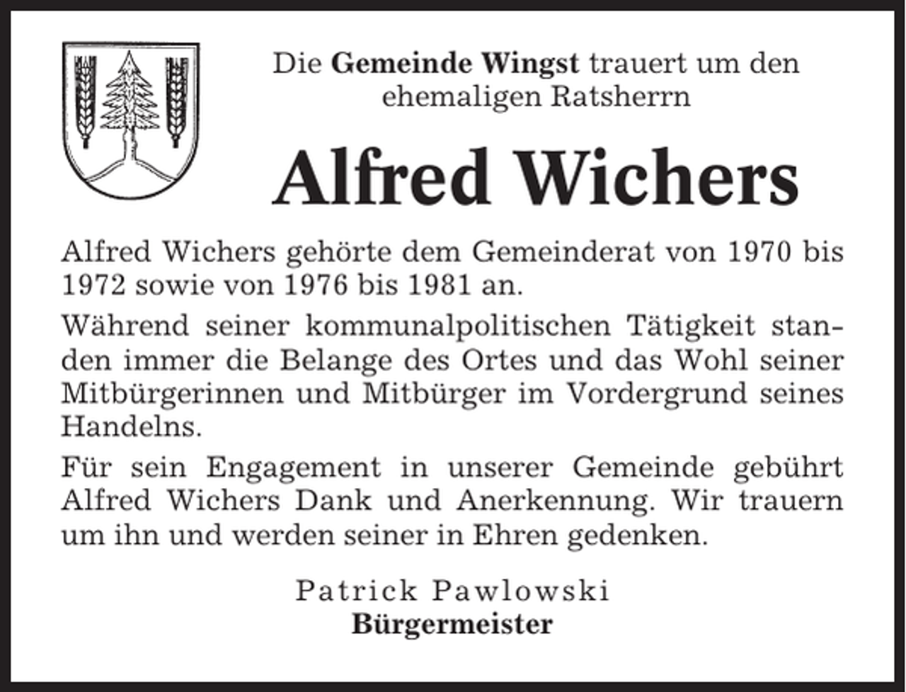 <p>Die Gemeinde Wingst trauert um den<br />ehemaligen Ratsherrn</p><p>Alfred Wichers<br />Alfred Wichers gehörte dem Gemeinderat von 1970 bis<br />1972 sowie von 1976 bis 1981 an.<br />Während seiner kommunalpolitischen Tätigkeit standen immer die Belange des Ortes und das Wohl seiner<br />Mitbürgerinnen und Mitbürger im Vordergrund seines<br />Handelns.<br />Für sein Engagement in unserer Gemeinde gebührt<br />Alfred Wichers Dank und Anerkennung. Wir trauern<br />um ihn und werden seiner in Ehren gedenken.<br />Patrick Pawlowski<br />Bürgermeister</p>