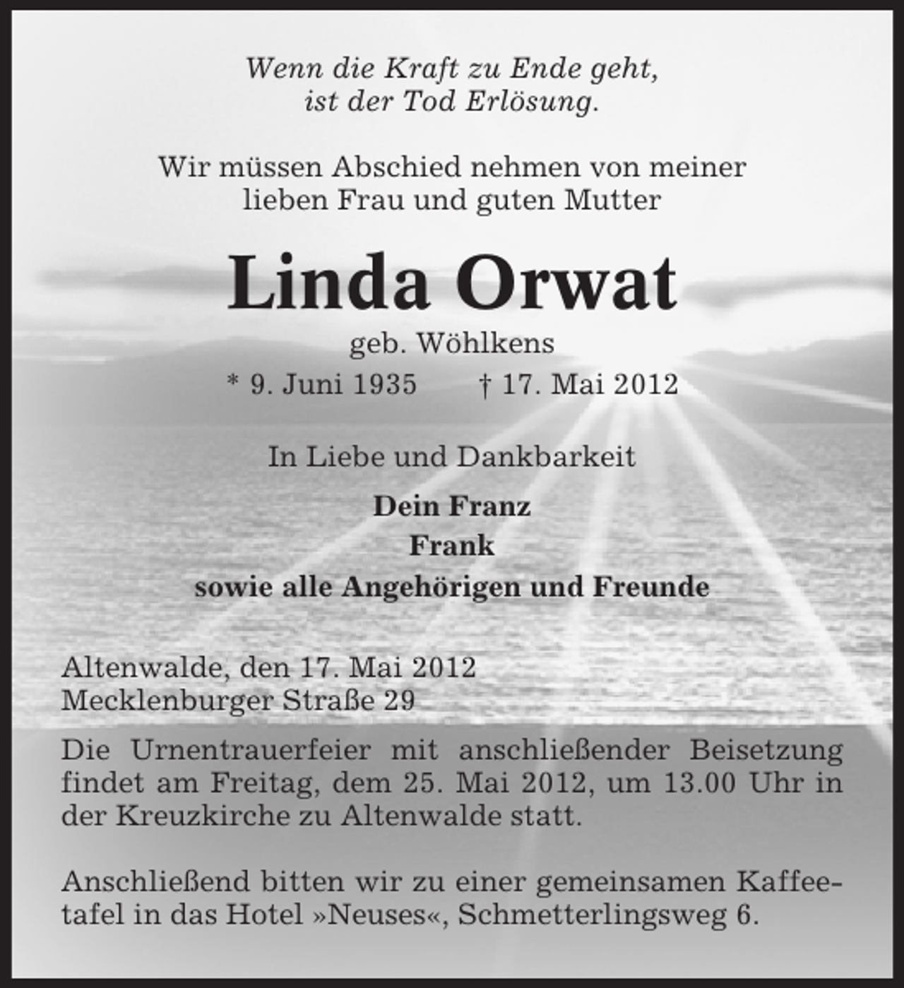 <p>Wenn die Kraft zu Ende geht,<br />ist der Tod Erlösung.<br />Wir müssen Abschied nehmen von meiner<br />lieben Frau und guten Mutter</p><p>Linda Orwat<br />geb. Wöhlkens<br />* 9. Juni 1935<br />† 17. Mai 2012<br />In Liebe und Dankbarkeit<br />Dein Franz<br />Frank<br />sowie alle Angehörigen und Freunde<br />Altenwalde, den 17. Mai 2012<br />Mecklenburger Straße 29<br />Die Urnentrauerfeier mit anschließender Beisetzung<br />findet am Freitag, dem 25. Mai 2012, um 13.00 Uhr in<br />der Kreuzkirche zu Altenwalde statt.<br />Anschließend bitten wir zu einer gemeinsamen Kaffeetafel in das Hotel »Neuses«, Schmetterlingsweg 6.</p>
